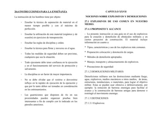 26.6 INSTRUCCIONES PARA LA ENSEÑANZA
La instrucción de los hombres tiene por objeto:
- Enseñar la técnica de separación de material en el
menor tiempo posible y con el máximo de
perfección.
- Enseñar la utilización de este material (orgánico y de
ocasión) en ejercicios de transposición.
- Enseñar las reglas de disciplina y orden.
- Enseñar la técnica para flotar y moverse en el agua.
- Todas las medidas de seguridad deben ser previstas,
cualquiera que sea la situación.
- Todo ejecutante debe tener confianza en la ejecución
y en el funcionamiento del servicio de protección y
salvamento.
- La disciplina es un factor de mayor importancia.
- No se debe olvidar que el vestirse o desvestirse
influye en la rapidez de ejecución de la operación y
que por lo tanto deben ser tomadas en consideración
en los entrenamientos.
- Las guarniciones que disponen de río en sus
proximidades pueden organizar pruebas bien
interesantes a fin de cumplir con lo indicado en los
párrafos anteriores.
CAPITULO XXVII
NOCIONES SOBRE EXPLOSIVOS Y DEMOLICIONES
27.1 EXPLOSIVOS DE USO COMUN EN NUESTRO
MEDIO:
27.1.1 PROPOSITO Y ALCANCE
- La presente instrucción es una guía en el uso de explosivos
para la creación y demolición de obstáculos militares y en
ciertos proyectos de construcción. El material incluye
información en cuanto a:
* Tipos, características y uso de los explosivos más comunes.
* Preparación colocación y denotación de cargas.
* Métodos de demolición apropiados.
* Manejo, transporte y almacenamiento de explosivos.
* Precauciones de seguridad.
27.1.2 DEMOLICIONES MILITARES
Demoliciones militares son las destrucciones mediante fuego,
agua, explosivos, medios mecánicos u otros medios, de áreas,
estructuras, instalaciones, o materiales, para lograr el objetivo
militar. Estas se pueden usar ofensiva o defensivamente, por
ejemplo: la remoción de barreras enemigas para facilitar el
avance y la construcción de barreras amigas para demorar o
restringir el movimiento enemigo.
27.1.3 DEFINICIONES
27.1.3.1 Explosivos:
 