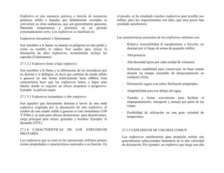Explosivo es una sustancia química o mezcla de sustancias
químicas sólido o líquidas que debidamente excitadas se
convierten en otras sustancias, que son generalmente gaseosas,
liberando temperaturas y presiones en un periodo
extremadamente corto. Los explosivos se clasifican en:
Explosivos iniciadores o fulminantes.
Son sensibles a la llama, su manejo es peligroso en alto grado y
como su nombre lo indica. Son usados para iniciar la
detonación de altos explosivos, normalmente incluye las
capsulas (Fulminantes).
27.1.3.2 Explosivo lento o bajo explosivo:
Son sensibles a la llama y se diferencian de los iniciadores por
no denotar y si deflagrar, es decir que cambian de estado sólido
a gaseoso en una forma relativamente lenta (400m). Esta
característica hace que los explosivos lentos o bajos sean
ideales donde se requiere un efecto propulsor o progresivo.
Ejemplo: la pólvora negra.
27.1.3.3 Explosivos instantáneo o alto explosivo:
Son aquellos que únicamente denotan a través de una onda
explosiva originada por la denotación de otro explosivo, el
cambio de este estado sólido a gaseoso es casi instantáneo (100
Y 850m.), se usan para efectos destructores: para demoliciones,
carga principal para minas, granadas y bombas. Ejemplo: la
dinamita (TNT).
27.1.4 CARACTERÍSTICAS DE LOS EXPLOSIVOS
MILITARES.
Los explosivos que se usan en las operaciones militares poseen
ciertas propiedades o características esenciales a su función. En
el pasado, se ha estudiado muchos explosivos para posible uso
militar; pero los requerimientos son tales, que muy pocos han
resultado satisfactorio.
Las características esenciales de los explosivos militares son:
- Relativa insensibilidad al sacudimiento o fricción; no
detonan por el fuego de armas de pequeño calibre.
- Alta potencia.
- Alta densidad (peso por cada unidad de volumen).
- Suficiente estabilidad para conservarse en buen estado
durante un tiempo razonable de almacenamiento en
cualquier clima.
- Detonación segura con cebos fácilmente preparados.
- Adaptabilidad para uso debajo del agua,
- Tamaño y forma conveniente para facilitar el
empaquetamiento, transporte y manejo por parte de las
tropas.
- Posibilidad de utilización en una gran variedad de
temperatura.
27.1.5 EXPLOSIVOS DE USO MÁS COMUN
Los explosivos satisfactorios para propósito militar son
generalmente seleccionados basándose en la alta velocidad
de detonación. Por ejemplo: un explosivo que tenga una alta
 