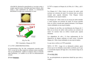 velocidad de detonación generalmente se usa para cortar o
romper; aquel de menor velocidad, para hacer cráteres, abrir
zanjas y para explotación de canteras. A continuación
describimos los tipos que comúnmente se usan:
(Fig. No. 90)
TNT. Granulado y bloques de TNT.
27.1.6 TNT. (TRINITROTOLUENO)
El trinitrotolueno (Fig. No. 90), comúnmente conocido como
TNT, es uno de los altos explosivos militares menos sensibles.
Este es razonablemente estable en cualquier clima, no absorbe
agua fácilmente y es estable en un sitio de almacenamiento
cerrado:
27.1.6.1 Empaque:
El TNT se empaca en bloques de, de libra, de ½ libra, y del 1
libra:
Los bloques de ¼ libra vienen en envases de cartón verde
aceituna con extremos de metal. Un extremo tiene un orificio
roscado para capsula detonante. Cien bloques vienen
embalados en una caja de madera.
Los bloques de ½ libra vienen en un envase de cartón amarillo
o verde aceituna con extremos de metal. El envase amarillo
tiene un orificio roscado para capsula detonante. Cien bloques
vienen embalados en una caja de madera.
Los bloques de una libra, son sencillamente dos bloques de ½
libra en un envase de cartón verde aceituna con extremos de
metal. Un extremo tiene un orificio roscado para capsula
detonante.
Los adaptadores de cebo y la base reglamentaria de los
dispositivos de disparo embonan en estas roscas. Cincuenta
bloques de 1 libra vienen embalados en una caja de madera.
Lo que más se utiliza es el TNT granulado
NOTA: El TNT.- Luego de su detonación produce gases
tóxicos que al ser inhalados causan daños cerebrales, por lo que
se recomienda alejarse del lugar dos o tres minutos luego de la
explosión.
27.1.6.2 EL TNT.
Se usa principalmente en operaciones donde hay que cortar y
romper.
 
