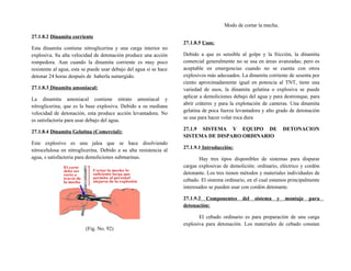 27.1.8.2 Dinamita corriente
Esta dinamita contiene nitroglicerina y una carga interior no
explosiva. Su alta velocidad de detonación produce una acción
rompedora. Aun cuando la dinamita corriente es muy poco
resistente al agua, esta se puede usar debajo del agua si se hace
detonar 24 horas después de haberla sumergido.
27.1.8.3 Dinamita amoniacal:
La dinamita amoniacal contiene nitrato amoniacal y
nitroglicerina, que es la base explosiva. Debido a su mediana
velocidad de detonación, esta produce acción levantadora. No
es satisfactoria para usar debajo del agua.
27.1.8.4 Dinamita Gelatina (Comercial):
Este explosivo es una jalea que se hace disolviendo
nitrocelulosa en nitroglicerina. Debido a su alta resistencia al
agua, s satisfactoria para demoliciones submarinas.
(Fig. No. 92)
Modo de cortar la mecha.
27.1.8.5 Usos:
Debido a que es sensible al golpe y la fricción, la dinamita
comercial generalmente no se usa en áreas avanzadas; pero es
aceptable en emergencias cuando no se cuenta con otros
explosivos más adecuados. La dinamita corriente de sesenta por
ciento aproximadamente igual en potencia al TNT, tiene una
variedad de usos, la dinamita gelatina o explosiva se puede
aplicar a demoliciones debajo del agua y para destronque, para
abrir cráteres y para la explotación de canteras. Una dinamita
gelatina de poca fuerza levantadora y alto grado de detonación
se usa para hacer volar roca dura
27.1.9 SISTEMA Y EQUIPO DE DETONACION
SISTEMA DE DISPARO ORDINARIO
27.1.9.1 Introducción:
Hay tres tipos disponibles de sistemas para disparar
cargas explosivas de demolición: ordinario, eléctrico y cordón
detonante. Los tres tienen métodos y materiales individuales de
cebado. El sistema ordinario, en el cual estamos principalmente
interesados se pueden usar con cordón detonante.
27.1.9.2 Componentes del sistema y montaje para
detonación:
El cebado ordinario es para preparación de una carga
explosiva para detonación. Los materiales de cebado constan
 