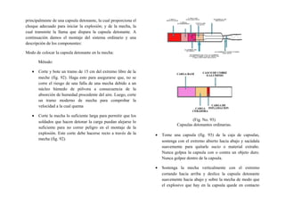 principalmente de una capsula detonante, la cual proporciona el
choque adecuado para iniciar la explosión; y de la mecha, la
cual transmite la llama que dispara la capsula detonante. A
continuación damos el montaje del sistema ordinario y una
descripción de los componentes:
Modo de colocar la capsula detonante en la mecha:
Método:
• Corte y bote un tramo de 15 cm del extremo libre de la
meche (fig. 92). Haga esto para asegurarse que, no se
corre el riesgo de una falla de una mecha debido a un
núcleo húmedo de pólvora a consecuencia de la
absorción de humedad procedente del aire. Luego, corte
un tramo moderno de mecha para comprobar la
velocidad a la cual quema
• Corte la mecha lo suficiente larga para permitir que los
soldados que hacen detonar la carga puedan alejarse lo
suficiente para no correr peligro en el montaje de la
explosión. Este corte debe hacerse recto a través de la
mecha (fig. 92).
(Fig. No. 93)
Capsulas detonantes ordinarias.
• Tome una capsula (fig. 93) de la caja de capsulas,
sostenga con el extremo abierto hacia abajo y sacúdala
suavemente para quitarle sucio o material extraño.
Nunca golpea la capsula con o contra un objeto duro.
Nunca golpee dentro de la capsula.
• Sostenga la mecha verticalmente con el extremo
cortando hacia arriba y deslice la capsula detonante
suavemente hacia abajo y sobre la mecha de modo que
el explosivo que hay en la capsula quede en contacto
 