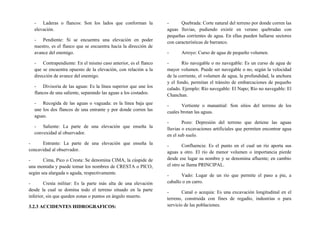 - Laderas o flancos: Son los lados que conforman la
elevación.
- Pendiente: Si se encuentra una elevación en poder
nuestro, es el flanco que se encuentra hacia la dirección de
avance del enemigo.
- Contrapendiente: En el mismo caso anterior, es el flanco
que se encuentra opuesto de la elevación, con relación a la
dirección de avance del enemigo.
- Divisoria de las aguas: Es la línea superior que une los
flancos de una saliente, separando las aguas a los costados.
- Recogida de las aguas o vaguada: es la línea baja que
une los dos flancos de una entrante y por donde corren las
aguas.
- Saliente: La parte de una elevación que enseña la
convexidad al observador.
- Entrante: La parte de una elevación que enseña la
concavidad al observador.
- Cima, Pico o Cresta: Se denomina CIMA, la cúspide de
una montaña y puede tomar los nombres de CRESTA o PICO,
según sea alargada o aguda, respectivamente.
- Cresta militar: Es la parte más alta de una elevación
desde la cual se domina todo el terreno situado en la parte
inferior, sin que queden zonas o puntos en ángulo muerto.
3.2.3 ACCIDENTES HIDROGRAFICOS:
- Quebrada: Corte natural del terreno por donde corren las
aguas lluvias, pudiendo existir en verano quebradas con
pequeñas corrientes de agua. En ellas pueden hallarse sectores
con características de barranco.
- Arroyo: Curso de agua de pequeño volumen.
- Río navegable o no navegable: Es un curso de agua de
mayor volumen. Puede ser navegable o no, según la velocidad
de la corriente, el volumen de agua, la profundidad, la anchura
y el fondo, permitan el tránsito de embarcaciones de pequeño
calado. Ejemplo: Río navegable: El Napo; Río no navegable: El
Chanchan.
- Vertiente o manantial: Son sitios del terreno de los
cuales brotan las aguas.
- Pozo: Depresión del terreno que detiene las aguas
lluvias o excavaciones artificiales que permiten encontrar agua
en el sub suelo.
- Confluencia: Es el punto en el cual un río aporta sus
aguas a otro. El río de menor volumen o importancia pierde
desde ese lugar su nombre y se denomina afluente; en cambio
el otro se llama PRINCIPAL.
- Vado: Lugar de un rio que permite el paso a pie, a
caballo o en carro.
- Canal o acequia: Es una excavación longitudinal en el
terreno, construida con fines de regadío, industrias o para
servicio de las poblaciones.
 