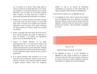 con el extremo de la mecha. Nunca haga entrar la
mecha a la fuerza en la capsula detonante. Si el extremo
esta achatado o es muy grande para que entre la capsula
libremente, frote la mecha con movimiento giratorio
entre el pulgar y los dedos hasta que su tamaño se
reduzca para que pueda entrar libremente en la capsula.
• Después que la capsula detonante ha quedado asentada
en la mecha, tome está entre el pulgar y el tercer dedo
índice entre el extremo de la capsula para sostenerla
firmemente contra el extremo de la mecha. Mantenga
una ligera presión en el externo cerrado de la capsula
con el índice
• Deslice el segundo dedo hacia abajo del borde exterior
de la capsula detonante para guiar al engarzador (o
pinza de mirador), y así obtener una engarzadora
precisa, aun en la obscuridad (Fig. 94)
• Engarce la capsula detonante en un punto
aproximadamente de ½ a 1 cm del extremo abierto. Una
engarzadora muy cerca del explosivo que hay en la
capsula detonante puede ocasionar detonación. Sostenga
la capsula detonante de modo que apunte hacia afuera y
un poco alejada del cuerpo, mientras se lleva a cabo la
engarzadora.
• Si la capsula detonante debe permanecer en su sitio
varios días antes de dispararla, proteja la unión entre la
capsula y la mecha con una capa de compuesto sellador
o alguna sustancia similar. Como este compuesto
sellador, el cual es un artículo de distribución
reglamentaria, no constituye un sello impermeable, las
cargas sumergibles deben detonarse inmediatamente.
Colocación de la capsula con o sin adaptador de cebo:
• Con adaptador de cebo.- Pase el extremo de la mecha a
través del adaptador (Fig. 95) y engárcelo en la capsula
detonante ordinaria. Entonces hale la capsula dentro del
adaptador e insértelo dentro del orificio para la capsula
detonante del explosivo. Ahora atorníllelo el adaptador
en su sitio.
(Fig. No. 94)
Modo de engrasar la cápsula en la mecha
• Sin adaptador de cebo.- si no hay disponible un
adaptador de cebo, inserte la meche en la capsula ya
colocada, dentro del orificio para capsula y amárrela en
su sitio por medio de un cordón o sujétela por medio de
cinta adhesiva a cualquier otro material disponible.
 