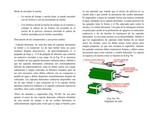 Modo de encender la mecha:
- La mecha de tiempo o mecha lenta, se puede encender
con un fosforo o con un encendedor de mecha.
- Con fósforos divida la mecha de tiempo en el extremo y
coloque la cabeza de un fosforo sin encender en el
núcleo de la pólvora, entonces encienda la cabeza de
fosforo insertada con un fosforo encendido.
Descripción de los componentes y accesorios usados:
- Capsula detonante: Se usan dos tipos de capsulas detonantes
la militar y la comercial. La de tipo militar tiene un casco
metálico delgado anticorrosivo de aproximadamente 21 /2
pulgadas de largo y 11/4 de pulgada de diámetro que contiene
un explosivo iniciador y una carga. En la Fig. 93 se muestran
los detalles de una capsula detonante ordinaria típico. Debido a
que las capsulas detonantes ordinarias son extremadamente
difíciles de impermeabilizar, estas no deben usarse con cargas
submarinas o cargas colocadas en barrenos mojados; pero de
ser esto necesario, estas deben cubrirse con un compuesto a
prueba de agua y deben dispararse inmediatamente después de
colocarlas. Las capsulas detonantes ordinarias disponibles son
las de tipo militar y tipo comercial no 8 la capsula militar
detonara explosivos militares y la capsula comercial explosivos
sensibles, tales como cordón detonante.
-Pinza de minador o engarzador (Fig. 92-94): Se usa para
apretar el casco de una capsula detonante ordinaria alrededor
de una mecha de tiempo o de un cordón detonante, lo
suficientemente seguro para evitar que se salga al halarlo, pero
no tan apretado que impida que el núcleo de pólvora en su
mecha arda o que estorbe la detonación del cordón detonante.
El engarzador o pinza de minador forma una muesca resistente
al agua, alrededor de la capsula detonante. La parte posterior de
las quijadas tiene la forma y el filo adecuado para cortar la
mecha y el cordón detonante. Una pata de la manigueta termina
en punta para usarla en la perforación de agujeros en materiales
explosivos a fin de facilitar la insertacion de las capsulas
detonantes. La otra pata termina en un destornillador. Debido a
que los engarzadores de capsulas están hechos de un metal
suave sin chispas, estos no deben usarse como pinzas para
ningún propósito, ya que esto estropea la superficie. Además
las quijadas cortantes deben mantenerse limpias y deben usarse
únicamente para cortar mechas y cordón detonante. La capsula
se engarza a la mecha como se muestra en la Fig. 94.
(Fig. No. 95)
Adaptador de cebo
 