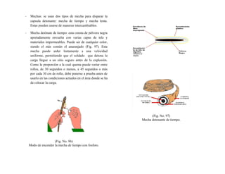 - Mechas: se usan dos tipos de mecha para disparar la
capsula detonante: mecha de tiempo y mecha lenta.
Estas pueden usarse de maneras intercambiables.
- Mecha detónate de tiempo: esta consta de pólvora negra
apretadamente envuelta con varias capas de tela y
materiales impermeables. Puede ser de cualquier color,
siendo el más común el anaranjado (Fig. 97). Esta
mecha puede arder lentamente a una velocidad
uniforme, permitiendo que el soldado que detona la
carga llegue a un sitio seguro antes de la explosión.
Como la proporción a la cual quema puede variar entre
rollos, de 30 segundos o menos, a 45 segundos o más
por cada 30 cm de rollo, debe ponerse a prueba antes de
usarlo en las condiciones actuales en el área donde se ha
de colocar la carga.
(Fig. No. 96)
Modo de encender la mecha de tiempo con fosforo.
(Fig. No. 97)
Mecha detonante de tiempo.
 