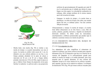 (Fig. No. 98)
Mecha lenta M 700
- Mecha lenta: esta mecha (fig. 98) es similar a una
mecha de tiempo y se puede intercambiar con esta al
usarse. La mecha es cordón verde oscuro de ½ cm. de
diámetro con una cubierta plástica ya sea lisa o con
franjas pintadas alrededor de la parte de afuera a
intervalos de 30 cm o de 45 cm y franjas dobles
pintadas intervalos de 1.50 m 62.50m, según la época en
que se fabrico Estas franjas de proporción sirven para
facilitar la medición. La pólvora arde a una proporción
uniforme de aproximadamente 40 segundos por cada 30
cm, lo cual permite que el soldado que detona la carga
llegue a un sitio seguro. La velocidad de combustión sin
embargo, debe siempre probarse de la misma manera
que la de la mecha de tiempo.
- Empaque: la mecha de tiempo y la mecha lenta se
distribuyen en rollos de 50 pies; dos rollos, uno metido
dentro del otro, se embalan juntos. Una lata contiene
500 pies de mecha
Almacenamiento y manejo: la mecha de tiempo y la mecha
lenta deben almacenarse en un sitio fresco y seco, libre de
aceites, pinturas, gasolina, kerosene y líquidos de destilación
disolvente similares. Se deben evitar las retorceduras,
ensortijamientos y dobleces pronunciados que pueden rajar la
cubierta u ocasionar roturas en el núcleo de pólvora.
27.1.10 CEBAMIENTO ORGANICO DEL BLOQUE DE
DEMOLICION DE TNT.
27.1.10.1 Con adaptador de cebo:
Los adaptadores del cebo simplifican el cebamiento de
explosivos militares, que tienen orificios roscados para capsulas
detonantes (Fig. 95). El dispositivo que hay en el interior de un
extremo del adaptador es lo suficientemente grande para
admitir la mecha de tiempo o el cordón detonante, pero muy
pequeño para la capsula detonante. El otro extremo del
adaptador encaja en la rosca interna de los orificios roscados,
para capsulas, que hay en los explosivos militares. Los bloques
de demolición TNT (Fig. 99) que tienen orificios roscados para
 