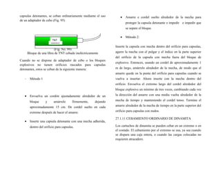 capsulas detonantes, se ceban ordinariamente mediante el uso
de un adaptador de cebo (Fig. 95)
(Fig. No. 99)
Bloque de una libra de TNT cebado ineléctricamente
Cuando no se dispone de adaptador de cebo o los bloques
explosivos no tienen orificios rascados para capsulas
detonantes, estos se ceban de la siguiente manera:
- Método 1
• Envuelva un cordón ajustadamente alrededor de un
bloque y amárrelo firmemente, dejando
aproximadamente 15 cm. De cordel suelto en cada
extremo después de hacer el amarre.
• Inserte una capsula detonante con una mecha adherida,
dentro del orificio para capsulas.
• Amarre e cordel suelto alrededor de la mecha para
proteger la capsula detonante e impedir e impedir que
se separe el bloque.
• Método 2:
Inserte la capsula con mecha dentro del orificio para capsulas,
agarre la mecha con el pulgar y el índice en la parte superior
del orificio de la capsula con mecha fuera del bloque de
explosivo. Entonces, usando un cordel de aproximadamente 1
m de largo, amárrelo alrededor de la mecha, de modo que el
amarre quede en la punta del orificio para capsulas cuando se
vuelva a insertar. Ahora inserte con la mecha dentro del
orificio. Envuelva el extremo largo del cordel alrededor del
bloque explosivo un mínimo de tres veces, cambiando cada vez
la dirección del amarre con una media vuelta alrededor de la
mecha de tiempo y manteniendo el cordel tenso. Termine el
amarre alrededor de la mecha de tiempo en la parte superior del
orificio para capsulas con nudos.
27.1.11 CEBAMIENTO ORDINARIO DE DINAMITA
Los cartuchos de dinamita se pueden cebar en un extremo o en
el costado. El cebamiento por el extremo se usa, ya sea cuando
se dispara una caja entera, o cuando las cargas colocadas no
requieren atracadero.
TNT
DANGEROUS
 