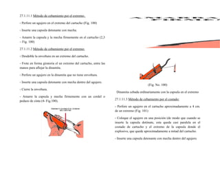 27.1.11.1 Método de cebamiento por el extremo:
- Perfore un agujero en el extremo del cartucho (Fig. 100)
- Inserte una capsula detonante con mecha.
- Amarre la capsula y la mecha firmemente en el cartucho (2,3
– Fig. 100)
27.1.11.2 Método de cebamiento por el extremo:
- Desdoble la envoltura en un extremo del cartucho.
- Frote en forma giratoria el un extremo del cartucho, entre las
manos para aflojar la dinamita.
- Perfore un agujero en la dinamita que no tiene envoltura.
- Inserte una capsula detonante con mecha dentro del agujero.
- Cierre la envoltura.
- Amarre la capsula y mecha firmemente con un cordel o
pedazo de cinta (4- Fig.100).
(Fig. No. 100)
Dinamita cebada ordinariamente con la capsula en el extremo
27.1.11.3 Método de cebamiento por el costado:
- Perfore un agujero en el cartucho aproximadamente a 4 cm.
de un extremo (Fig. 101)
- Coloque el agujero en una posición (de modo que cuando se
inserte la capsula detónate, esta queda casi paralela en el
costado de cartucho y el extremo de la capsula donde el
explosivo, que quede aproximadamente a mitad del cartucho.
- Inserte una capsula detonante con mecha dentro del agujero.
 