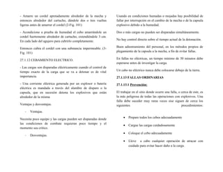 - Amarre un cordel apretadamente alrededor de la mecha y
entonces alrededor del cartucho, dándole dos o tres vueltas
ligeras antes de amarrar el cordel (2-Fig. 101)
- Acondicione a prueba de humedad el cebo amarrándole un
cordel fuertemente alrededor de cartucho, extendiéndole 3 cm.
En cada lado del agujero para cubrirlo completamente.
Entonces cubra el cordel con una substancia impermeable. (3-
Fig. 101)
27.1.12 CEBAMIENTO ELECTRICO.
- Las cargas son disparadas eléctricamente cuando el control de
tiempo exacto de la carga que se va a detonar es de vital
importancia.
- Una corriente eléctrica generada por un explosor o batería
eléctrica es mandada a través del alambre de disparo o la
capsula, que en sucesión detona los explosivos que están
alrededor de la misma
Ventajas y desventajas.
- Ventajas.
Necesita poco equipo y las cargas pueden ser disparadas donde
las condiciones de combate requieran poco tiempo y el
momento sea critico.
- Desventajas.
Usando en condiciones humadas o mojadas hay posibilidad de
fallar por interrupción en el cambio de la mecha o de la capsula
explosivo debido a la humedad.
Dos o más cargas no pueden ser disparadas simultáneamente.
No hay control directo sobre el tiempo actual de la detonación.
Buen adiestramiento del personal, en los métodos propios de
plegamiento de la capsula a la mecha, a fin de evitar fallas.
En fallas no eléctricas, un tiempo mínimo de 30 minutos debe
esperarse antes de investigar la carga.
Un cabo no eléctrico nunca debe colocarse debajo de la tierra.
27.1.13 FALLAS ORDINARIAS
27.1.13.1 Prevención:
El trabajar en el sitio donde ocurre una falla, o cerca de este, es
la más peligrosa de todas las operaciones con explosivos. Una
falla debe suceder muy raras veces sise siguen de cerca los
siguientes procedimientos:
• Prepare todos los cebos adecuadamente
• Cargue las cargas cuidadosamente
• Coloque el cebo adecuadamente
• Lleve a cabo cualquier operación de atracar con
cuidado para evitar hacer daño a la carga.
 