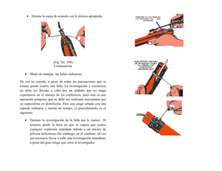• Detone la carga de acuerdo con la técnica apropiada.
(Fig. No. 100)
Continuación
• Modo de manejar las fallas ordinarias:
De vez en cuando, a pesar de todas las precauciones que se
toman, puede ocurrir una falla. La investigación y corrección
no debe ser llevada a cabo por un soldado que no tenga
experiencia en el manejo de los explosivos, pues esta es una
operación peligrosa que se debe ser realizada únicamente por
un especialista en demolición. Para una carga cebada con una
capsula ordinaria y mecha de tiempo, el procedimiento es el
siguiente:
• Demore la investigación de la falla por lo menos 30
minutos desde la hora en que se espera que ocurre
cualquier explosión retardada debido a un núcleo de
pólvora defectuosa. Sin embargo, en el combate, tal vez
sea necesario llevar a cabo una investigación inmediata,
a pesar del gran riesgo que corre el investigador.
 
