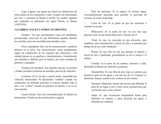 - Lago, Laguna: son aguas que llenan las depresiones de
tierra dentro de los continentes e islas. Cuando son alimentadas
por ríos o vertientes se llaman LAGOS. En cambio aquellas
que solamente se alimentan con aguas lluvias, se llaman
LAGUNAS.
3.2.4 OBRAS VIALES Y OTROS ACCIDENTES:
- Sendero: Vía que generalmente cruza por pendientes
pronunciadas, razón por la cual difícilmente pueden transitar
las acémilas, pero son accesibles para hombres a pie.
- Picas o paraderos: Son vías de comunicación o senderos
abiertos en la selva. Sus características varían grandemente
según sus condiciones de las regiones que atraviesan y del
cuidado puesto en su apertura y mantenimiento. Generalmente
son estrechas y difíciles para el tránsito, por estar cruzadas de
pantanos y aguajales.
- Caminos de herradura: Son aquellos que por su anchura
y fondo, permiten el tránsito de acémilas, pero no de vehículos.
- Carretero: Es la vía mas o menos ancha, transitable por
vehículos motorizados. Se denominan “estables” cuando sus
condiciones de afirmado permiten el transito durante todo el
año; y de “verano” cuando no permiten el transito si no es en
esta estación.
- Líneas férreas: Son vías construidas para el tránsito de
ferrocarriles. Pueden ser de trocha ancha o angosta.
- Pista de aterrizaje: Es el espacio de terreno plano,
convenientemente adecuado para permitir el aterrizaje de
aviones, así como el decolaje.
- Cruce de vías: Es el punto en que las carreteras o
caminos se cruzan.
- Bifurcación: Es la unión de una vía con otra, que
parecen venir en una misma dirección y forman una Y.
- Túnel: Es una vía excavada en una elevación, para
establecer una comunicación a través de ella o construida por
debajo de un río u otro obstáculo.
- Puente: Es una obra de arte que permite el tránsito a
través de ríos o quebradas, generalmente su luz es mayor a 4
metros.
- Calzada: Es la parte de un camino, carretera o calle,
destinada al tránsito de vehículos y peatones.
- Alcantarillas: Es una obra de arte, bajo un camino, que
permite el paso de las aguas y con una luz de 2 a 4 metros; se
denomina Atarjea cuando la luz es hasta de dos metros.
- Barranco: Depresión natural del terreno que dificulta el
paso de un lugar a otro y tiene como característica que
sus bordes son a corte vertical.
- Zanja: Es una excavación longitudinal hecha para
delimitar un terreno, o para encauzar las aguas o
defender los sembríos.
 