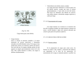 (Fig. No. 104)
Carga interna para cortar árboles.
− Cargas internas:
Estas se colocan en barrenos, paralelas a la mayor
dimensión de sección transversal y firmemente
atracadas con arcilla húmeda o arena. Si la carga es muy
grande para colocar en un barreno, perfore dos huecos,
uno cerca del otro. En madera redonda, perfore los dos
agujeros en ángulo aproximadamente rectos de la otra
(Fig. 104). Ambos barrenos se ceban y las cargas se
detonan simultáneamente.
− Valla defensiva de arboles enteros cortados
Las cargas para hacer obstáculos se colocan igual a las
del párrafo anterior, excepto que estas se colocan
aproximadamente a 5 pies sobre el nivel del terreno.
Para hacer los obstáculos más difíciles de remover,
estos deben minarse, colocárselas trampas explosivas y
cubrir por fuego.
27.1.14.5 Encerramiento de la carga:
Las cargas externas no se atracan ni se encierran sino
tan solo se aseguran al objeto; las cargas internas se atracan con
arena o arcilla húmeda o algún otro material adecuado que
conserve gran parte de la potencia explosiva.
27.1.15 CARGAS PARA CORTAR ACERO
27.1.15.1 Factores críticos
En la preparación de cargas para cortar acero, los
factores en cuanto a tipo, tamaño y colocación del explosivo
son importantes en el éxito de las operaciones. El
encerramiento de la carga es raramente práctico o posible. Las
 