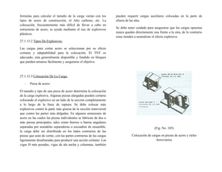 formulas para calcular el tamaño de la carga varían con los
tipos de acero de construcción, el Alto carbono, etc. La
colocación, frecuentemente más difícil de llevar a cabo en
estructuras de acero, se ayuda mediante el uso de explosivos
plásticos.
27.1.15.2 Tipos De Explosivos:
Las cargas para cortar acero se seleccionan por su efecto
cortante y adaptabilidad para la colocación. El TNT es
adecuado, esta generalmente disponible y fundido en bloques
que pueden armarse fácilmente y asegurarse el objetivo.
27.1.15.3 Colocación De La Carga:
- Pieza de acero:
El tamaño y tipo de una pieza de acero determina la colocación
de la carga explosiva. Algunas piezas alargadas pueden cortarse
colocando el explosivo en un lado de la sección completamente
a lo largo de la línea de ruptura. Se debe colocar más
explosivos contra la parte más gruesa de la sección transversal
que contra las partes más delgadas. En algunos armazones de
acero en las cuales las piezas individuales se fabrican de dos o
más piezas principales, tales como hierros o barras angulares
separadas por arandelas separadoras o escuadras de ensamble,
la carga debe ser distribuida en los lados contrarios de las
piezas que sean de cortar, con las partes contrarias de las cargas
ligeramente desalineadas para producir una acción cortante. Las
vigas H más pesadas, vigas de ala ancha y columnas, también
pueden requerir cargas auxiliares colocadas en la parte de
afuera de las alas.
Se debe tener cuidado para asegurarse que las cargas opuestas
nunca queden directamente una frente a la otra, de lo contrario
estas tienden a neutralizar el efecto explosivo.
(Fig. No. 105)
Colocación de cargas en piezas de acero y rieles
ferroviarios
 