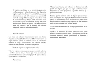 - El explosivo en bloque no se recomienda para cortar
varillas, cadenas y cables de acero, si hay disponible
explosivos plásticos. La composición C4 debe colocarse
únicamente en un lado de la pieza que se a de cortar. El
ancho de la carga debe ser un poco menos de la mitad
de la circunferencia; y el largo, por lo menos tres veces
el espesor de la pieza. Generalmente la carga debe tener
menos de una pulgada de grueso. Esto debe detonarse
desde un extremo a fin de producir una fractura
transversal grande en el extremo contrario.
- Piezas de refuerzo:
Las piezas de refuerzo frecuentemente tienen una forma
irregular, que hace difícil mantener un difícil contacto entre la
carga explosiva y toda la superficie. Si no es conveniente
distribuir la carga adecuadamente para obtener estrecho
contacto, se debe aumentar la cantidad de explosivo.
- Modo de asegurar los explosivos en su sitio:
Todos los explosivos deben atarse, sujetarse con cinta adhesiva
o acuñarse en su sitio, a menos que estos descansen en
superficies horizontales y no corran peligro de que se salga de
su sitio debido a sacudimiento.
- Precauciones:
Al cortar acero la carga debe colocarse en el mismo lado de la
partida de disparo, ya que las cargas explosivas lanzan
fragmentos de acero (proyectiles) a grandes distancias y a
grandes velocidades.
Se debe apostar centinelas antes de disparar para evitar que
nadie se acerque al área de peligro. El destacamento de disparo
y todos los otros soldados que se encuentran cerca deben buscar
abrigo durante el disparo. La carga explosiva no debe detonarse
hasta que todo el mundo, está fuera de peligro.
27.1.15.4 El encerramiento de la carga generalmente no es
práctico
Debido a la naturaleza de ciertas estructuras tales como
puentes, que tienen cadenas, cables y otras piezas de acero de
diferentes tamaños y formas, generalmente es imposible e
inconveniente la atracadura.
 