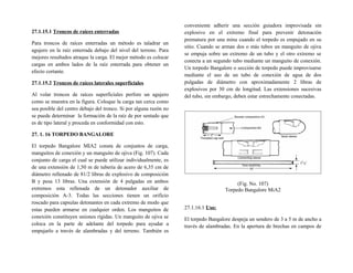 27.1.15.1 Troncos de raíces enterradas
Para troncos de raíces enterradas un método es taladrar un
agujero en la raíz enterrada debajo del nivel del terreno. Para
mejores resultados atraque la carga. El mejor método es colocar
cargas en ambos lados de la raíz enterrada para obtener un
efecto cortante.
27.1.15.2 Troncos de raíces laterales superficiales
Al volar troncos de raíces superficiales perfore un agujero
como se muestra en la figura. Coloque la carga tan cerca como
sea posible del centro debajo del tronco. Si por alguna razón no
se puede determinar la formación de la raíz de por sentado que
es de tipo lateral y proceda en conformidad con esto.
27. 1. 16 TORPEDO BANGALORE
El torpedo Bangalore MIA2 consta de conjuntos de carga,
manguitos de conexión y un manguito de ojiva (Fig. 107). Cada
conjunto de carga el cual se puede utilizar individualmente, es
de una extensión de 1,50 m de tubería de acero de 6,35 cm de
diámetro rellenado de 81/2 libras de explosivo de composición
B y pesa 13 libras. Una extensión de 4 pulgadas en ambos
extremos esta rellenada de un detonador auxiliar de
composición A-3. Todas las secciones tienen un orificio
roscado para capsulas detonantes en cada extremo de modo que
estas pueden armarse en cualquier orden. Los manguitos de
conexión constituyen uniones rígidas. Un manguito de ojiva se
coloca en la parte de adelante del torpedo para ayudar a
empujarlo a través de alambradas y del terreno. También es
conveniente adherir una sección guiadora improvisada sin
explosivo en el extremo final para prevenir detonación
prematura por una mina cuando el torpedo es empujado en su
sitio. Cuando se arman dos o más tubos un manguito de ojiva
se empuja sobre un extremo de un tubo y el otro extremo se
conecta a un segundo tubo mediante un manguito de conexión.
Un torpedo Bangalore o sección de torpedo puede improvisarse
mediante el uso de un tubo de conexión de agua de dos
pulgadas de diámetro con aproximadamente 2 libras de
explosivos por 30 cm de longitud. Las extensiones sucesivas
del tubo, sin embargo, deben estar estrechamente conectadas.
(Fig. No. 107)
Torpedo Bangalore MiA2
27.1.16.1 Uso:
El torpedo Bangalore despeja un sendero de 3 a 5 m de ancho a
través de alambradas. En la apertura de brechas en campos de
 