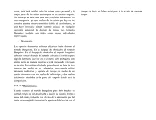 minas, esta hará estallar todas las minas contra personal y la
mayor parte de las minas antitanques en un sendero angosto.
Sin embargo se debe usar para este propósito, únicamente, en
una emergencia ya que muchas de las minas que hay en los
costados pueden tornarse sensibles debido al sacudimiento, lo
cual hace necesario ejercer extremo cuidado en cualquier
operación adicional de despeje de minas. Los torpedos
Bangalore también son útiles como cargas individuales
improvisadas.
- Detonación:
Las capsulas detonantes militares eléctricas harán detonar al
torpedo Bangalore. En el despeje de obstáculos el torpedo
Bangalore. En el despeje de obstáculos el torpedo Bangalore
debe ser cebado después de haberlo colocado. El orificio para
capsula detonante que hay en el extremo debe protegerse con
cinta o tapón de madera mientras se está empujando el torpedo
en su sitio. En combate el cebado generalmente se hace de tres
maneras por medio de un adaptador, una capsula militar
detonante ineléctrica y espoleta de tiempo por medio de un
cordón detonante con una vuelta de ballestrique y dos vueltas
adicionales alrededor de la parte del torpedo donde está la
composición.
27.1.16.2 Desventajas:
Cuando usamos el torpedo Bangalore para abrir brechas se
corre el peligro de ser descubierta la acción de nuestras tropas a
causa del ruido producido por efectos de la detonación por tal
razón es aconsejable sincronizar la apertura de la brecha con el
ataque es decir no deben anticiparse a la acción de nuestras
tropas.
 