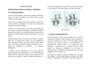 CAPITULO XXVIII
PROTECCION CONTRA LAS MINAS Y TRAMPAS
28.1 GENERALIDADES:
Ciertos actos descuidados o imprevistos conducen a frecuentes
bajas en la zona de combate, que afectan mucho el poder
combativo de una unidad.
Es preciso estar siempre alerta contra accidentes y contra una
acción enemiga. La trampas y las minas son intensamente
empleadas con aquella finalidad.
Trampas: Es el nombre dado a los artificios preparados para
herir o matar a adversarios descuidados o distraídos. El objetivo
principal de su empleo es: amedrentar, fatigar y desmoralizar al
adversario, siendo la rápida construcción en número y en varias
formas.
Se debe siempre contar con la presencia de ellas, en cualquier
parte que el enemigo haya estado: en los campamentos,
edificios, ligados a puertas, ventanas, muebles y ciertos objetos
tales como cuadros, utensilios, prendas de uniforme, etc., y
pueden ser adaptadas en armamento y en vehículos
abandonados.
La trampa consiste normalmente en una carga explosiva,
petado, granada, mina anti-personal, etc., con un detonador que
puede funcionar por tracción, presión o descomposición. En el
primer tipo, un alambre o cordel es adaptado al detonador y a
otro objeto constituyendo la tapa. En los otros tipos de trampa
se coloca debajo de una tabla suelta u otro objeto semejante.
(Fig. No. 108)
28.2 MINAS ANTIPERSONALES
Estas minas tienen el efecto de una granada, esto es: contiene
centenares de balines u otros proyectiles que son lanzados al
aire por la explosión de la mina. Como las trampas pueden
funcionar por tracción, presión o descomposición, son
particularmente utilizadas tanto en los campos de minas
antitanque o anticarro, como en terrenos boscosos donde
pueden ser fácilmente camuflados, en las áreas de
estacionamiento, en probables vías de penetración, en los pasos
obligados, en los obstáculos, etc.
Las minas con espoleta de tracción funcionan con un simple
hilo tendido a ras del suelo; pueden ser sujetas con ramas
sueltas u otros objetos. Una mina con espoleta de presión es
 