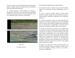 No mueva o toque los vehículos abandonados, abastecimientos,
equipo o cualquier objeto que atraiga la atención y que padezca
haber sido perdidos por el enemigo.
Al encontrar granadas o bombas fallidas no se detenga a
examinarlas o removerlas, a no ser que haya sido especialmente
entrenando lo que haya recibido la misión de dispararlas. Alerte
a los compañeros sobre la existencia y localización.
(Fig. 109)
Investigar el terreno
28.5 INSTRUCCIONES PARA LA ENSEÑANZA
Esta instrucción debe ser iniciada luego de que los hombres
tengan los conocimientos técnicos indispensables sobre el
asunto.
Al inicio se tornan necesarias algunas sesiones teórico
practicas, ilustradas siempre que sean posible por películas o
cuadros murales, resaltando la importancia de las medidas de
precaución.
La instrucción aplicativa necesita de gran efectividad para
despertar en los hombres la perspicacia. Un proceso interesante
será el de instruir una escuadra de antiguos para la demolición,
pues, eso desenvuelve la ingeniosidad y torna más fácil el
aprendizaje, despertando además el interés de los alumnos.
La dotación de material de esa naturaleza en las unidades podrá
o no permitir el número suficiente de trabajos prácticos para
conseguir de los hombres los resultados deseados entre tanto
como mínimo indispensable uno o más ejercicios tácticos
deberán ser previstos en aéreas preparadas donde los hombres
deberán actuar, aplicando los conocimientos adquiridos en la
instrucción individual. Los ejercicios de estacionamiento
generalmente ofrecen optima oportunidad para la instrucción,
bastándose únicamente suponer que el terreno a sido ocupado
anteriormente por el enemigo.
Al impartir esta instrucción se torna necesario enseñar a los
hombres a que puedan enfrentar el peligro con cautela, mas no
con recelo exagerado, creándolo el pánico a las minas y
anulando su confiabilidad.
 