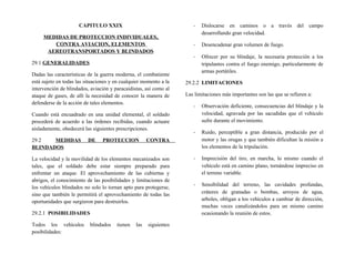 CAPITULO XXIX
MEDIDAS DE PROTECCION INDIVIDUALES,
CONTRA AVIACION, ELEMENTOS
AEREOTRANSPORTADOS Y BLINDADOS
29.1 GENERALIDADES
Dadas las características de la guerra moderna, el combatiente
está sujeto en todas las situaciones y en cualquier momento a la
intervención de blindados, aviación y paracaidistas, así como al
ataque de gases, de allí la necesidad de conocer la manera de
defenderse de la acción de tales elementos.
Cuando está encuadrado en una unidad elemental, el soldado
procederá de acuerdo a las órdenes recibidas, cuando actuare
aisladamente, obedecerá las siguientes prescripciones.
29.2 MEDIDAS DE PROTECCION CONTRA
BLINDADOS
La velocidad y la movilidad de los elementos mecanizados son
tales, que el soldado debe estar siempre preparado para
enfrentar un ataque. El aprovechamiento de las cubiertas y
abrigos, el conocimiento de las posibilidades y limitaciones de
los vehículos blindados no solo lo tornan apto para protegerse,
sino que también le permitirá el aprovechamiento de todas las
oportunidades que surgieron para destruirlos.
29.2.1 POSIBILIDADES
Todos los vehículos blindados tienen las siguientes
posibilidades:
- Dislocarse en caminos o a través del campo
desarrollando gran velocidad.
- Desencadenar gran volumen de fuego.
- Ofrecer por su blindaje, la necesaria protección a los
tripulantes contra el fuego enemigo, particularmente de
armas portátiles.
29.2.2 LIMITACIONES
Las limitaciones más importantes son las que se refieren a:
- Observación deficiente, consecuencias del blindaje y la
velocidad, agravada por las sacudidas que el vehículo
sufre durante el movimiento.
- Ruido, perceptible a gran distancia, producido por el
motor y las orugas y que también dificultan la misión a
los elementos de la tripulación.
- Imprecisión del tiro, en marcha, lo mismo cuando el
vehículo está en camino plano, tornándose impreciso en
el terreno variable.
- Sensibilidad del terreno, las cavidades profundas,
cráteres de granadas o bombas, arroyos de agua,
arboles, obligan a los vehículos a cambiar de dirección,
muchas veces canalizándolos para un mismo camino
ocasionando la reunión de estos.
 