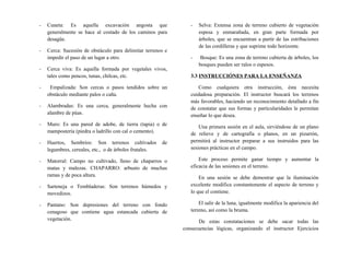- Cuneta: Es aquella excavación angosta que
generalmente se hace al costado de los caminos para
desagüe.
- Cerca: Sucesión de obstáculo para delimitar terrenos e
impedir el paso de un lugar a otro.
- Cerca viva: Es aquella formada por vegetales vivos,
tales como pencos, tunas, chilcas, etc.
- Empalizada: Son cercas o pasos tendidos sobre un
obstáculo mediante palos o caña.
- Alambradas: Es una cerca, generalmente hecha con
alambre de púas.
- Muro: Es una pared de adobe, de tierra (tapia) o de
mampostería (piedra o ladrillo con cal o cemento).
- Huertos, Sembríos: Son terrenos cultivados de
legumbres, cereales, etc., o de árboles frutales.
- Matorral: Campo no cultivado, lleno de chaparros o
matas y malezas. CHAPARRO: arbusto de muchas
ramas y de poca altura.
- Sarteneja o Tembladeras: Son terrenos húmedos y
movedizos.
- Pantano: Son depresiones del terreno con fondo
cenagoso que contiene agua estancada cubierta de
vegetación.
- Selva: Extensa zona de terreno cubierto de vegetación
espesa y enmarañada, en gran parte formada por
árboles, que se encuentran a partir de las estribaciones
de las cordilleras y que suprime todo horizonte.
- Bosque: Es una zona de terreno cubierta de árboles, los
bosques pueden ser ralos o espesos.
3.3 INSTRUCCIÓNES PARA LA ENSEÑANZA
Como cualquiera otra instrucción, ésta necesita
cuidadosa preparación. El instructor buscará los terrenos
más favorables, haciendo un reconocimiento detallado a fin
de constatar que sus formas y particularidades le permitan
enseñar lo que desea.
Una primera sesión en el aula, sirviéndose de un plano
de relieve y de cartografía o planos, en un pizarrón,
permitirá al instructor preparar a sus instruidos para las
sesiones prácticas en el campo.
Este proceso permite ganar tiempo y aumentar la
eficacia de las sesiones en el terreno.
En una sesión se debe demostrar que la iluminación
excelente modifica constantemente el aspecto de terreno y
lo que el contiene.
El salir de la luna, igualmente modifica la apariencia del
terreno, así como la bruma.
De estas constataciones se debe sacar todas las
consecuencias lógicas, organizando el instructor Ejercicios
 