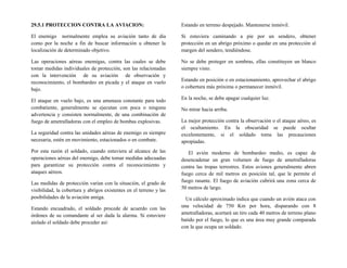 29.5.1 PROTECCION CONTRA LA AVIACION:
El enemigo normalmente emplea su aviación tanto de día
como por la noche a fin de buscar información u obtener la
localización de determinado objetivo.
Las operaciones aéreas enemigas, contra las cuales se debe
tomar medidas individuales de protección, son las relacionadas
con la intervención de su aviación de observación y
reconocimiento, el bombardeo en picada y el ataque en vuelo
bajo.
El ataque en vuelo bajo, es una amenaza constante para todo
combatiente, generalmente se ejecutan con poca o ninguna
advertencia y consisten normalmente, de una combinación de
fuego de ametralladoras con el empleo de bombas explosivas.
La seguridad contra las unidades aéreas de enemigo es siempre
necesaria, estén en movimiento, estacionados o en combate.
Por esta razón el soldado, cuando estuviera al alcance de las
operaciones aéreas del enemigo, debe tomar medidas adecuadas
para garantizar su protección contra el reconocimiento y
ataques aéreos.
Las medidas de protección varían con la situación, el grado de
visibilidad, la cobertura y abrigos existentes en el terreno y las
posibilidades de la aviación amiga.
Estando encuadrado, el soldado procede de acuerdo con las
órdenes de su comandante al ser dada la alarma. Si estuviere
aislado el soldado debe proceder así:
Estando en terreno despejado. Mantenerse inmóvil.
Si estuviera caminando a pie por un sendero, obtener
protección en un abrigo próximo o quedar en una protección al
margen del sendero, tendiéndose.
No se debe proteger en sombras, ellas constituyen un blanco
siempre visto.
Estando en posición o en estacionamiento, aprovechar el abrigo
o cobertura más próxima o permanecer inmóvil.
En la noche, se debe apagar cualquier luz.
No mirar hacia arriba.
La mejor protección contra la observación o el ataque aéreo, es
el ocultamiento. En la obscuridad se puede ocultar
excelentemente, si el soldado toma las precauciones
apropiadas.
El avión moderno de bombardeo medio, es capaz de
desencadenar un gran volumen de fuego de ametralladoras
contra las tropas terrestres. Estos aviones generalmente abren
fuego cerca de mil metros en posición tal, que le permite el
fuego rasante. El fuego de aviación cubrirá una zona cerca de
50 metros de largo.
Un cálculo aproximado indica que cuando un avión ataca con
una velocidad de 750 Km por hora, disparando con 8
ametralladoras, acertará un tiro cada 40 metros de terreno plano
batido por el fuego, lo que es una área muy grande comparada
con la que ocupa un soldado.
 