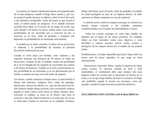 Los puntos de impacto representan apenas una pequeña parte
de la zona peligrosa, cuando el fuego fuere rasante y, por eso,
un proyectil podrá alcanzar un objetivo sobre el nivel del suelo
a una distancia considerable. Antes del punto en que tocará el
suelo, el rebote puede ser peligroso. Si el soldado estuviera
acostado boca abajo en la acción de un ataque de avión, que
está volando a 30 metros de altura, tendrá cuatro veces menos
posibilidades de ser alcanzado que si estuviera de pie; si
estuviera en un foso, cráter de granadas o cualquier otra
depresión, la posibilidad de ser alcanzado sería mínima.
A medida que la altura aumenta, el efecto de los proyectiles
es reducido y la probabilidad de alcanzar al personal
descubierto disminuirá aun mas.
Cuando el avión ataca con bombas, estas explotan y las
esquirlas alcanzan una distancia de 50 metros en todas las
direcciones. Estando de pie el soldado, tendrá una posibilidad
de 6, de ser llegado por las esquirlas de una bomba que explota
a 50 metros de distancia. Tendido en el suelo, prácticamente no
hay posibilidad de ser alcanzado, a no ser directamente por la
bomba, a cuando este muy cerca del centro de impacto.
Así mismo, cuando comienza el ataque aéreo, se aprovechará el
abrigo más próximo, cualquier foso, cráter de granadas,
depresiones, troncos de árboles, etc., que servirán para este fin.
Sino hubiere ningún abrigo próximo, será conveniente tenderse
pegado al suelo, nunca correr hacia un abrigo distante, pues,
corriendo el soldado, se torna en un blanco fácil para la
aviación y más aún, llama la atención a su tropa que, tal vez no
es observada. Cuando no estuviera en su espaldón, trinchera,
abrigo individual, sacos de arena, cráter de granadas, el soldado
no estará protegido en caso de un impacto directo. Se debe
¡procurar un abrigo cualquiera en caso de urgencia!
La defensa activa contra los ataques enemigos se realzará con
nuestra propia aviación y las unidades antiaéreas
complementadas con el empleo de ametralladoras y fusiles.
Todos los aviones enemigos en vuelo bajo, pueden ser
abatidos por el fuego de las armas portátiles, los soldados
deben ser bien instruidos contra estos objetivos y estar
decididos a realizar acciones activas contra aviones y
protegerse de los ataques aéreos por el empleo de sus propias
armas.
Probablemente, el tiempo disponible para hacer fuego sobre los
aéreos será de pocos segundos, lo que exige un buen
entrenamiento.
Instrucciones especiales deben, regular la apertura de fuego
contra aviones. Si estuviere armado de fusil o fusil
ametrallador, el combatiente debe estar siempre listo para
disparar contra los aviones que se encuentren al alcance de su
arma, a no ser que tenga órdenes de hacer lo contrario. El fuego
será prohibido cuando el secreto sea necesario, como por
ejemplo: cuando la tropa estuviera en posición defensiva.
29.5.2 PROTECCION CONTRA LOS PARACIDISTAS
 
