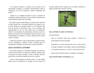 En la guerra moderna, la amenaza de una acción de los
paracaidistas enemigos es constante, particularmente sobre la
retaguardia, las vías de transporte y puntos importantes del
terreno.
Siendo así, en cualquier situación en que se encuentre el
combatiente podrá ser llamado a actuar contra los elementos de
esta naturaleza lanzados por el enemigo.
Para actuar contra un paracaidista, el momento más oportuno
es aquel cuando éste se encuentra flotando en el espacio, y por
lo tanto, presenta un excelente blanco, o en el momento que
trata de sacarse su paracaídas, pues, en ese momento está
imposibilitado de usar su arma. Debe pues el combatiente
advertir un lanzamiento de paracaidistas, mantenerse sereno y
apuntar su arma de modo de liquidarlo antes que aterrice, en la
imposibilidad de conseguir ese intento, deberá hacerlo cuando
se quite el equipo.
A partir del momento en que el paracaidista consigue reunirse
con sus compañeros y utilizar su arma, constituye para los
combatientes un peligro. Su destrucción se torna más difícil.
29.6 EL CENTINELA ANTIAREO
El centinela antiaéreo es el hombre designado para observar
el cielo y dar la alarma a la tropa que lo destacó, cuando exista
la presencia de aéreos enemigos, y tener el tiempo suficiente
para utilizar los medios de protección activos y pasivos.
Toda la unidad destacará centinelas aéreos, y todo soldado
deberá estar en condiciones de cumplir con esta misión. El
centinela deberá llevar siempre que sea posible, binóculos y
algunos medios para trasmitir la alarma.
29.6.1 CONDUCTA DEL CENTINELA
El centinela debe:
- Estar en constante alerta para escuchar y observar la
proximidad de aviones enemigos.
- Determinar si el avión enemigo está cerca y si hay indicios
de ataque inmediato (con bombas, fuego de ametralladoras
o con agentes químicos), o si está en vuelo de observación.
- Hacer sonar la señal de alarma si el peligro es inmediato.
29.6.2 PUESTO DEL CENTINELA A.A.
 
