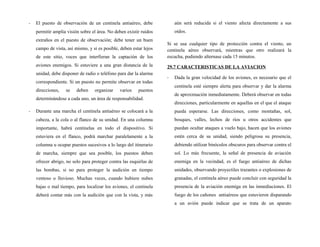 - El puesto de observación de un centinela antiaéreo, debe
permitir amplia visión sobre el área. No deben existir ruidos
extraños en el puesto de observación; debe tener un buen
campo de vista, así mismo, y si es posible, deben estar lejos
de este sitio, voces que interfieran la captación de los
aviones enemigos. Si estuviere a una gran distancia de la
unidad, debe disponer de radio o teléfono para dar la alarma
correspondiente. Si un puesto no permite observar en todas
direcciones, se deben organizar varios puestos
determinándose a cada uno, un área de responsabilidad.
- Durante una marcha el centinela antiaéreo se colocará a la
cabeza, a la cola o al flanco de su unidad. En una columna
importante, habrá centinelas en todo el dispositivo. Si
estuviera en el flanco, podrá marchar paralelamente a la
columna u ocupar puestos sucesivos a lo largo del itinerario
de marcha, siempre que sea posible, los puestos deben
ofrecer abrigo, no solo para proteger contra las esquirlas de
las bombas, si no para proteger la audición en tiempo
ventoso o lluvioso. Muchas veces, cuando hubiere nubes
bajas o mal tiempo, para localizar los aviones, el centinela
deberá contar más con la audición que con la vista, y más
aún será reducida si el viento afecta directamente a sus
oídos.
Si se usa cualquier tipo de protección contra el viento, un
centinela aéreo observará, mientras que otro realizará la
escucha, pudiendo alternase cada 15 minutos.
29.7 CARACTERISTICAS DE LA AVIACION
- Dada la gran velocidad de los aviones, es necesario que el
centinela esté siempre alerta para observar y dar la alarma
de aproximación inmediatamente. Deberá observar en todas
direcciones, particularmente en aquellas en el que el ataque
pueda esperarse. Las direcciones, como montañas, sol,
bosques, valles, lechos de ríos u otros accidentes que
puedan ocultar ataques a vuelo bajo, hacen que los aviones
estén cerca de su unidad, siendo peligrosa su presencia,
debiendo utilizar binóculos obscuros para observar contra el
sol. Lo más frecuente, la señal de presencia de aviación
enemiga en la vecindad, es el fuego antiaéreo de dichas
unidades, observando proyectiles trazantes o explosiones de
granadas, el centinela aéreo puede concluir con seguridad la
presencia de la aviación enemiga en las inmediaciones. El
fuego de los cañones antiaéreos que estuvieron disparando
a un avión puede indicar que se trata de un aparato
 