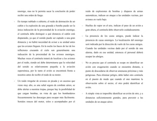 enemigo, mas no le permita sacar la conclusión de poder
recibir una orden de fuego.
- En tiempo nublado o cubierto, el ruido de detonación de un
cañón o la explosión de una granada o bomba puede ser la
única indicación de la proximidad de la aviación enemiga;
el centinela debe distinguir a qué distancia el cañón está
disparando, ya que el sonido puede ser captado a una gran
distancia y no habrá necesidad de avisar a su unidad antes
que los aviones lleguen. En la noche los haces de luz de los
reflectores cruzando el cielo son generalmente una
indicación de la proximidad de los aviones enemigos.
Muchas veces el centinela tratará de localizar a los aviones
por el ruido, siendo así debe determinarse que la velocidad
del sonido es relativamente pequeña a la aviación
supersónica, por lo tanto el avión se encontrará frente a
nosotros antes de recibir el ruido de su motor.
- Un ruido irregular de aviones en picada y en ascenso que
viene muy alto, es una señal segura de combate aéreo, se
debe alertar a nuestras tropas, porque hay la posibilidad de
que caigan bombas, en vista de que los bombarderos
frecuentemente las descargas para escapar más fácilmente.
Sonidos roncos del motor, solos o acompañados por el
ruido de explosiones de bombas y disparos de armas
automáticas, indican un ataque a las unidades vecinas, por
aviones en vuelo bajo.
- Huellas de vapor en el aire, indican el paso de un avión a
gran altura, el centinela debe observarlo cuidadosamente.
- La presencia de los cazas amigos, puede indicar la
presencia de cazas enemigos. La localización del enemigo
será indicada por la dirección de vuelo de los cazas amigos.
Cuando las unidades vecinas dado por el sonido de una
alarma, dado en esa unidad, entonces el personal deberá
ocupar los abrigos.
- No es preciso que el centinela se ocupe en identificar un
avión con exageración cuando se encuentra distante, a
punto de descuidarse de observar amenazas próximas y más
peligrosas. Para eliminar peligro, debe haber otro centinela
en el puesto de modo que cuando el uno mantiene la
observación sobre el sector, el otro podrá identificar al
avión.
- A simple vista es imposible identificar un avión de otro, y a
distancias suficientemente grandes, para prevenir a las
unidades de un ataque aéreo.
 