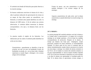 - El centinela será dotado de binóculos para poder observar a
la aviación enemiga.
- En buenas condiciones estuvieron al alcance de la vista y
oído, la primera indicación de aproximación de aviones en
un ataque de baja altura puede ser atmosféricas, con
binóculos, el centinela aéreo puede identificar un avión la
distancia de 8.000 metros. A fin de realizar una correcta
observación, el centinela deberá memorizar la abertura
correspondiente a los ojos y la distancia focal, con los
binóculos.
- La practica enseña el empleo de los binóculos. Las
indicaciones por las cuales el centinela podrá identificar un
avión son tres clases:
Características.- generalmente se identifica el tipo de
aviación, sea este: de caza, de bombardeo liviano, de
bombardeo en picada, etc., con un buen oído y bastante
experiencia se puede llegar a distinguir a los aviones
amigos de los enemigos.
Formar de atacar.- por esta característica se puede
también distinguir a los aviones amigos de los
enemigos.
Aspectos característicos de cada avión.- por la silueta
característica se puede determinar la aviación amiga o la
enemiga.
29.7.1 MISION.-
La misión principal del centinela antiaéreo será dar la alarma a
su Unidad sobre la aproximación o el ataque de la aviación
enemiga en un tiempo oportuno, a fin de tomar las medidas
correspondientes de protección. Después de la alarma, el
tiempo que dispone una tropa para desplegarse, ocupar
posiciones, preparar las armas antiaéreas, es extremadamente
limitado. La mayor parte de las veces el centinela dará la
alarma instantáneamente cuando observe presencia de aviación
sea esta amiga o enemiga. Las señales de alarma constarán en
las N.G.A. de la Unidad. La misión del centinela antiaéreo es
de gran responsabilidad; la vida de muchos hombres depende
de él. Si no estuviera entrenado en identificar un avión enemigo
y no diere la alarma con oportunidad, el resultado podrá ser
fatal. Si la alarma diera al aproximarse aviones amigos, o
 