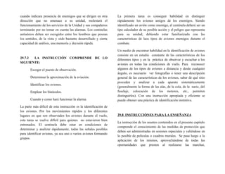 cuando indicara presencia de enemigos que se dirigen en otra
dirección que no amenace a su unidad, molestará el
funcionamiento de los servicios de la Unidad y sus compañeros
terminarán por no tomar en cuenta las alarmas. Los centinelas
antiaéreos deben ser escogidos entre los hombres que posean
los sentidos, de la vista y oído bastante desarrollado y cierta
capacidad de análisis, una memoria y decisión rápida.
29.7.2 LA INSTRUCCIÓN COMPRENDE DE LO
SIGUIENTE:
Escoger el puesto de observación.
Determinar la aproximación de la aviación.
Identificar los aviones.
Emplear los binóculos.
Cuando y como hará funcionar la alarma.
La parte más difícil de esta instrucción es la identificación de
los aviones. Por los movimientos rápidos y los diferentes
lugares en que son observados los aviones durante el vuelo,
esta tarea se vuelve difícil para quienes no estuvieron bien
entrenados. El centinela debe estar en condiciones de
determinar y analizar rápidamente, todas las señales posibles
para identificar aviones, ya sea uno o varios aviones formando
grupos.
La primera tarea es conseguir habilidad en distinguir
rápidamente los aviones amigos de los enemigos. Siendo
identificado un avión como enemigo, el centinela deberá ser un
tipo calculador de su posible acción y el peligro que representa
para su unidad, debiendo estar familiarizado con las
características de laos tipos de aviones enemigos durante el
combate.
Un medio de encontrar habilidad en la identificación de aviones
consiste en un estudio constante de las características de los
diferentes tipos y en la práctica de observar y escuchar a los
aviones en todas las condiciones de vuelo. Para reconocer
algunos de los tipos de aviones a distancia y desde cualquier
ángulo, es necesario ver fotografías o tener una descripción
general de las características de los aviones, saber de qué sitio
proceden y analizar a cada aparato sistemáticamente
(generalmente la forma de las alas, de la cola, de la nariz, del
fuselaje, colocación de los motores, etc., permiten
distinguirlos). Con una instrucción apropiada y eficiente se
puede obtener una práctica de identificación instintiva.
29.8 INSTRUCCIÓNES PARA LA ENSEÑANZA
La instrucción de los asuntos contenidos en el presente capitulo
comprende el conocimiento de las medidas de protección que
deben ser administradas en sesiones especiales y valiéndose en
lo posible de películas o cuadros murales. Se pasa luego a la
aplicación de los mismos, aprovechándose de todas las
oportunidades que presten al realizarse las marchas,
 