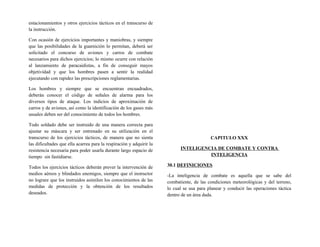 estacionamientos y otros ejercicios tácticos en el transcurso de
la instrucción.
Con ocasión de ejercicios importantes y maniobras, y siempre
que las posibilidades de la guarnición lo permitan, deberá ser
solicitado el concurso de aviones y carros de combate
necesarios para dichos ejercicios; lo mismo ocurre con relación
al lanzamiento de paracaidistas, a fin de conseguir mayos
objetividad y que los hombres pasen a sentir la realidad
ejecutando con rapidez las prescripciones reglamentarias.
Los hombres y siempre que se encuentran encuadrados,
deberán conocer el código de señales de alarma para los
diversos tipos de ataque. Los indicios de aproximación de
carros y de aviones, así como la identificación de los gases más
usuales deben ser del conocimiento de todos los hombres.
Todo soldado debe ser instruido de una manera correcta para
ajustar su máscara y ser entrenado en su utilización en el
transcurso de los ejercicios tácticos, de manera que no sienta
las dificultades que ella acarrea para la respiración y adquirir la
resistencia necesaria para poder usarla durante largo espacio de
tiempo sin fastidiarse.
Todos los ejercicios tácticos deberán prever la intervención de
medios aéreos y blindados enemigos, siempre que el instructor
no lograre que los instruidos asimilen los conocimientos de las
medidas de protección y la obtención de los resultados
deseados.
CAPITULO XXX
INTELIGENCIA DE COMBATE Y CONTRA
INTELIGENCIA
30.1 DEFINICIONES
-La inteligencia de combate es aquella que se sabe del
combatiente, de las condiciones meteorológicas y del terreno,
lo cual se usa para planear y conducir las operaciones táctica
dentro de un área dada.
 