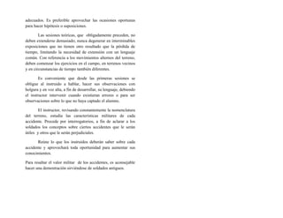 adecuados. Es preferible aprovechar las ocasiones oportunas
para hacer hipótesis o suposiciones.
Las sesiones teóricas, que obligadamente preceden, no
deben extenderse demasiado; nunca degenerar en interminables
exposiciones que no tienen otro resultado que la pérdida de
tiempo, limitando la necesidad de extensión con un lenguaje
común. Con referencia a los movimientos alternos del terreno,
deben comenzar los ejercicios en el campo, en terrenos vecinos
y en circunstancias de tiempo también diferentes.
Es conveniente que desde las primeras sesiones se
obligue al instruido a hablar, hacer sus observaciones con
holgura y en voz alta, a fin de desarrollar, su lenguaje, debiendo
el instructor intervenir cuando existieran errores o para ser
observaciones sobre lo que no haya captado el alumno.
El instructor, revisando constantemente la nomenclatura
del terreno, estudia las características militares de cada
accidente. Procede por interrogatorios, a fin de aclarar a los
soldados los conceptos sobre ciertos accidentes que le serán
útiles y otros que le serán perjudiciales.
Reúne lo que los instruidos deberán saber sobre cada
accidente y aprovechará toda oportunidad para aumentar sus
conocimientos.
Para resaltar el valor militar de los accidentes, es aconsejable
hacer una demostración sirviéndose de soldados antiguos.
 