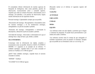 El comandante obtiene información de muchas agencias de
búsqueda de inteligencia, tales como patrullas, puestos de
observación, reconocimiento aéreo y comando superior.
Aquellos que están en contacto frecuente o directamente con el
enemigo, con patrullas y con puestos de observación, logran
mucha información de las siguientes fuentes:
Personal enemigo: Capturándolo siempre que sea posible.
-Documentos del enemigo.- Recogiéndolos o buscándolos entre
los muertos enemigos y en las instalaciones enemigas,
entregándolos a su jefe de escuadra o pelotón.
-Pertrechos del enemigo.- Entregándolos o informando la
descripción y ubicación al jefe de escuadra o pelotón.
Actividad del enemigo.- observando o informando de lo que el
enemigo hace o deja de hacer, qué, dónde y cuándo.
30.3.3 INFORMES:
Comunique toda la información tan rápida, completa y
exactamente como sea posible. Inclusive el QUE, CUANDO Y
DONDE. E l siguiente es un ejemplo de un informe: “7
soldados enemigos, viajando hasta el sur oeste cruzando el
camino en Tumbaco el 211300 de agosto”.
¿QUE? Siete soldados enemigos, viajando hacia el suroeste
cruzando el camino.
“DONDE” Tumbaco
“CUANDO” El 211300 de Agosto
(Recuerde incluir en el informe el siguiente registro del
enemigo):
TAMAÑO
ACTIVIDAD
UBICACIÓN
UNIDAD
HORA
EQUIPO
-Los informes orales son más rápidos y permiten que se hagan
y contesten las preguntas. Se puede hacer personalmente o por
medio de la radio o teléfono.
-Los informes escritos tiene la ventaja de que entregados al
recibidor exactamente como los preparo el remitente. Siempre
que sea posible use un formulario como se ve en la fig. 111.
 