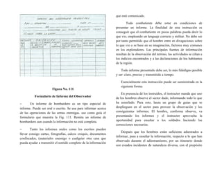 Figura No. 111
Formulario de Informe del Observador
− Un informe de bombardero es un tipo especial de
informe. Puede ser oral o escrito. Se usa para informar acerca
de las operaciones de las armas enemigas. use como guía el
formulario que muestra la Fig. 111. Remita un informe de
bombardero aun cuando la información no está completa.
− Tanto los informes orales como los escritos pueden
llevar consigo cartas, fotografías, calcos croquis, documentos
confiscados, (materiales enemigo o cualquier otra casa que
pueda ayudar a transmitir el sentido completo de la información
que está comunicado.
Todo combatiente debe estar en condiciones de
presentar un informe. La finalidad de esta instrucción es
conseguir que el combatiente en pocas palabras pueda decir lo
que vio, empleando un lenguaje correcto y militar. No debe ser
por tanto permitido que el hombre entre en divagaciones sobre
lo que vio o se base en su imaginación, factores muy comunes
en los exploradores. Las principales fuentes de información
resultan de la observación del terreno, las actividades se ciñan a
los indicios encontrados y a las declaraciones de loa habitantes
de la región.
Todo informe presentado debe ser, lo más fidedigno posible
y ser: claro, preciso y transmitido a tiempo.
Esencialmente esta instrucción puede ser suministrada en la
siguiente forma:
En presencia de los instruidos, el instructor manda que uno
de los hombres observe el sector dado, informando todo lo que
ha asimilado. Para esto, lanza un grupo de guías que se
desplieguen en el sector para proveer la observación y los
consiguientes informes. El hombre, conforme observe, va
presentando los informes y el instructor aprovecha la
oportunidad para enseñar a los soldados haciendo las
correcciones necesarias.
Después que los hombres están suficiente adiestrados a
informar, pasa a enseñar la información, respecto a lo que han
observado durante el adiestramiento, por un itinerario donde
son creados incidentes de naturaleza diversa, con el propósito
 