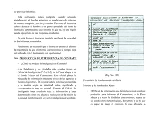 de provocar informes.
Esta instrucción estará completa cuando actuando
aisladamente, el hombre estuviere en condiciones de informar
de manera completa, precisa y concisa. Para esto el instructor
deberá destacar al hombre a un punto apropiado del resto de
instruidos, determinando que informe lo que ve, en una región
donde a propósito se han preparado incidentes.
En esta forma el instructor también verificará la veracidad
de los informes presentados.
Finalmente, es necesario que el instructor enseñe al alumno
la importancia de que el informe sea transmitido a tiempo, para
ser utilizado por el destinatario con oportunidad.
30.4 PRODUCCION DE INTELIGENCIA DE COMBATE
− ¿Cómo se produce la inteligencia de Combate?
-Los Batallones y las Unidades más grandes tienen un
Oficial de Inteligencia (P-2 o B-2) en la Plana Mayor o en
el Estado Mayor del Comandante. Este oficial planea la
búsqueda de información mediante el uso de las agencias y
fuentes disponibles. Él registra toda la información recibida
y la analiza según su exactitud, valor, significado y
correspondencia con su unidad. Cuando el Oficial de
Inteligencia haya estudiado toda la información y haya
determinado cómo ésta afecta la realización de la misión de
la unidad, la información se vuelve inteligencia de combate.
(Fig. No. 112)
Formulario de bombardeo de Artillería
Mortero y de Bombardeo Aéreo
− El Oficial de información usa la inteligencia de combate
producida para informar al Comandante, a la Plana
Mayor y a todas la Unidades concernientes, acerca de
las condiciones meteorológicas, del terreno y de lo que
es capaz de hacer el enemigo, lo cual afectaría la
 