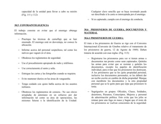 capacidad de la unidad para llevar a cabo su misión
(Fig. 111 y 112)
30.5 CONTRAINTELIGENCIA
El trabajo consiste en evitar que el enemigo obtenga
información.
− Practique las técnicas de camuflaje que se han
ensenado. El enemigo está en desventaja, no conoce la
ubicación.
− Informe acerca del personal sospechoso, tal como los
nativos que vaguen en el área.
− Obedezca los reglamentos de seguridad.
− Use el procedimiento apropiado de radio y teléfonos.
− Use correctamente el santo y seña.
− Entregue las cartas y las fotografías cuando se requiera.
− Evite mantener diarios en las áreas de vanguardia.
− Tenga cuidado con quien habla acerca de los asuntos
militares.
− Obedezca los reglamentos de censura.- No use claves
arregladas de antemano en un esfuerzo por dar
información tal como su área de operaciones, las
misiones futuras o la identificación de la Unidad.
Cualquier clave sencilla que se haya inventado puede
ser descifrada si la carta es interceptada por el enemigo.
− Si es capturado, cumpla con el enemigo de conducta.
30.6 PRISIONEROS DE GUERRA, DOCUMENTOS Y
MATERIAL
30.6.1 PRISIONEROS DE GUERRA:
El trato a los prisioneros de Guerra se rige con el Convenio
Internacional (Convenio de Ginebra relativo el tratamiento de
los prisioneros de guerra, 12 de Agosto de 1949). Deben
tratarse de acuerdo con esas reglas. (Fig. 113):
− Registrarse los prisioneros para ver si tienen armas o
documentos tan pronto como sean capturados. Quíteles
las armas para evitar que se resistan y quíteles los
documentos, excepto los papeles de identificación
individual, para evitar que los prisioneros los destruyan.
A los prisioneros que se les quite propiedad personal,
inclusive los documentos personales, se les deberá dar
un recibo escrito en cambio de dicha propiedad. Marque
con membrete los documentos y la otra propiedad
personal que se le quito para que sepa que prisionero lo
tenía.
− Segréguelos en grupos: Oficiales, Clases, Soldados,
desertores, Paisanos, Conscriptos, Mujeres y personal
de adoctrinación política. Esto evita que los jefes se
reúnan para una fuga en masa y hagan que el resto de
los prisioneros se vuelvan conscientes de la seguridad.
 