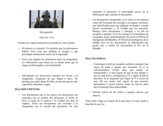 Salvaguardia
(Fig. No. 113)
Cuando Ud. capture prisioneros recuerde los cinco puntos
− El silencio es esencial.- No permita que los prisioneros
hablen. Esto evita que también se escapen y que
prevengan mutuamente acerca de la seguridad.
− Envíe con rapidez los prisioneros hacia la retaguardia.
La información que tienen no es dueña hasta que la
tenga un interrogador y sea transmitida.
− Salvaguarde los prisioneros mientras los llevan a la
retaguardia. Asegúrese de que llegan a salvo. No
permita que nadie abuse de ellos, ni permita que les den
cigarrillos, alimentos o agua.
30.6.2 DOCUMENTOS:
− Los documentos que se les quita a los prisioneros son
marcados con el nombre del prisionero, la fecha, la
hora, el lugar de la captura y la Unidad que hizo la
captura. Todos los documentos son enviados a la
retaguardia con la escolta del prisionero. En este
momento el prisionero es interrogado acerca de la
información que contiene el documento.
− Los documentos encontrados en el suelo, en los puestos
viejos del Comando del enemigo o en lugares similares,
son identificados para que indiquen en donde y cuando
fueron encontrados y la Unidad que los encontró.
Marque estos documentos y entregue a su jefe de
escuadra o pelotón. El se los entrega al Comandante de
Compañía, quien inmediatamente los envía al Oficial de
Inteligencia del Batallón. El Oficial de Inteligencia de la
unidad saca de los documentos la información que
puede usar y remite los documentos al B-2 de la
Brigada.
30.6.3 MATERIAL:
− Comunique al jefe de escuadra o pelotón cualquier tipo
nuevo de arma o equipo que encuentre. Si es lo
suficientemente liviano para que pueda ser
transportado y si está seguro de que no hay peligro y
que no está activo, entrégueselo a él y dígale donde lo
encontró. El se asegurara que llegue al P–2 acerca de
esto. De ese modo, está seguro de que nosotros
aprendemos y quizá usemos, todas las nuevas ideas
que el enemigo haya desarrollado.
− Informe acerca de las armas o equipos nuevos que
observe.
Tome nota o haga un croquis de lo que haya y lo que ayude a
describir lo que vio.
 