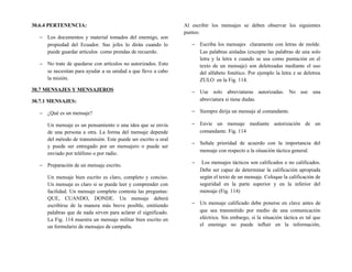 30.6.4 PERTENENCIA:
− Los documentos y material tomados del enemigo, son
propiedad del Ecuador. Sus jefes lo dirán cuando lo
puede guardar artículos como prendas de recuerdo.
− No trate de quedarse con artículos no autorizados. Esto
se necesitan para ayudar a su unidad a que lleve a cabo
la misión.
30.7 MENSAJES Y MENSAJEROS
30.7.1 MENSAJES:
− ¿Qué es un mensaje?
Un mensaje es un pensamiento o una idea que se envía
de una persona a otra. La forma del mensaje depende
del método de transmisión. Este puede ser escrito u oral
y puede ser entregado por un mensajero o puede ser
enviado por teléfono o por radio.
− Preparación de un mensaje escrito.
Un mensaje bien escrito es claro, completo y conciso.
Un mensaje es claro si se puede leer y comprender con
facilidad. Un mensaje completo contesta las preguntas:
QUE, CUANDO, DONDE. Un mensaje deberá
escribirse de la manera más breve posible, emitiendo
palabras que de nada sirven para aclarar el significado.
La Fig. 114 muestra un mensaje militar bien escrito en
un formulario de mensajes de campaña.
Al escribir los mensajes se deben observar los siguientes
puntos:
− Escriba los mensajes claramente con letras de molde.
Las palabras aisladas (excepto las palabras de una solo
letra y la letra x cuando se usa como puntación en el
texto de un mensaje) son deletreadas mediante el uso
del alfabeto fonético. Por ejemplo la letra z se deletrea
ZULO en la Fig. 114.
− Use solo abreviaturas autorizadas. No use una
abreviatura si tiene dudas.
− Siempre dirija un mensaje al comandante.
− Envíe un mensaje mediante autorización de un
comandante. Fig. 114
− Señale prioridad de acuerdo con la importancia del
mensaje con respecto a la situación táctica general.
− Los mensajes tácticos son calificados o no calificados.
Debe ser capaz de determinar la calificación apropiada
según el texto de un mensaje. Coloque la calificación de
seguridad en la parte superior y en la inferior del
mensaje (Fig. 114)
− Un mensaje calificado debe ponerse en clave antes de
que sea transmitido por medio de una comunicación
eléctrica. Sin embargo, si la situación táctica es tal que
el enemigo no puede influir en la información,
 