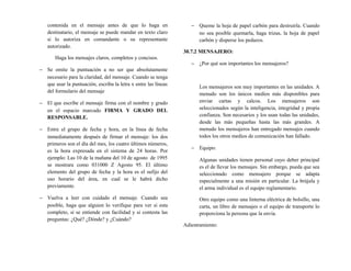 contenida en el mensaje antes de que lo haga en
destinatario, el mensaje se puede mandar en texto claro
si lo autoriza en comandante o su representante
autorizado.
Haga los mensajes claros, completos y concisos.
− Se omite la puntuación a no ser que absolutamente
necesario para la claridad, del mensaje. Cuando se tenga
que usar la puntuación, escriba la letra x entre las líneas
del formulario del mensaje
− El que escribe el mensaje firma con el nombre y grado
en el espacio marcado FIRMA Y GRADO DEL
RESPONSABLE.
− Entre el grupo de fecha y hora, en la línea de fecha
inmediatamente después de firmar el mensaje: los dos
primeros son el día del mes, los cuatro últimos números,
es la hora expresada en el sistema de 24 horas. Por
ejemplo: Las 10 de la mañana del 10 de agosto de 1995
se mostrara como 031000 Z Agosto 95. El último
elemento del grupo de fecha y la hora es el sufijo del
uso horario del área, en cual se le habrá dicho
previamente.
− Vuelva a leer con cuidado el mensaje. Cuando sea
posible, haga que alguien lo verifique para ver si esta
completo, si se entiende con facilidad y si contesta las
preguntas: ¿Qué? ¿Dónde? y ¿Cuándo?
− Queme la hoja de papel carbón para destruirla. Cuando
no sea posible quemarla, haga trizas, la hoja de papel
carbón y disperse los pedazos.
30.7.2 MENSAJERO:
− ¿Por qué son importantes los mensajeros?
Los mensajeros son muy importantes en las unidades. A
menudo son los únicos medios más disponibles para
enviar cartas y calcos. Los mensajeros son
seleccionados según la inteligencia, integridad y propia
confianza. Son necesarios y los usan todas las unidades,
desde las más pequeñas hasta las más grandes. A
menudo los mensajeros han entregado mensajes cuando
todos los otros medios de comunicación han fallado.
− Equipo:
Algunas unidades tienen personal cuyo deber principal
es el de llevar los mensajes. Sin embargo, pueda que sea
seleccionado como mensajero porque se adapta
especialmente a una misión en particular. La brújula y
el arma individual es el equipo reglamentario.
Otro equipo como una linterna eléctrica de bolsillo, una
carta, un libro de mensajes o el equipo de transporte lo
proporciona la persona que la envía.
Adiestramiento:
 