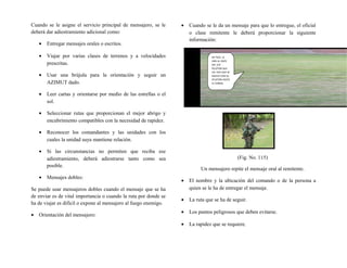 Cuando se le asigne el servicio principal de mensajero, se le
deberá dar adiestramiento adicional como:
• Entregar mensajes orales o escritos.
• Viajar por varias clases de terrenos y a velocidades
prescritas.
• Usar una brújula para la orientación y seguir un
AZIMUT dado.
• Leer cartas y orientarse por medio de las estrellas o el
sol.
• Seleccionar rutas que proporcionan el mejor abrigo y
encubrimiento compatibles con la necesidad de rapidez.
• Reconocer los comandantes y las unidades con los
cuales la unidad suya mantiene relación.
• Si las circunstancias no permiten que reciba ese
adiestramiento, deberá adiestrarse tanto como sea
posible.
• Mensajes dobles:
Se puede usar mensajeros dobles cuando el mensaje que se ha
de enviar es de vital importancia o cuando la ruta por donde se
ha de viajar es difícil o expone al mensajero al fuego enemigo.
• Orientación del mensajero:
• Cuando se le da un mensaje para que lo entregue, el oficial
o clase remitente le deberá proporcionar la siguiente
información:
(Fig. No. 115)
Un mensajero repite el mensaje oral al remitente.
• El nombre y la ubicación del comando o de la persona a
quien se le ha de entregar el mensaje.
• La ruta que se ha de seguir.
• Los puntos peligrosos que deben evitarse.
• La rapidez que se requiere.
MI TNTE. LE
DIRE AL CMTE
DEL 1ER
PELOTON QUE
UD. DICE QUE SE
MUEVA CON SU
PELOTON HASTA
EL CORRAL
 