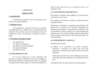 CAPITULO IV
ORIENTACIÓN
4.1 DEFINICIÓN
Es determinar la posición en que nos encontramos con
relación a los puntos cardinales.
4.2 IMPORTANCIA
En la preparación o ejecución de misiones de combate
es indispensable que el soldado conozca los procedimientos de
orientación. En esta forma, tanto en el movimiento como en el
combate por terrenos desconocidos, el soldado no actuará a
ciegas.
4.3 MANERAS DE ORIENTARSE
- Por medio del Sol
- Por Indicios o Referencias
- Por medio de la Carta Topográfica
- Por medio de la Brújula
- Por medio del G.P.S.
4.3.1 POR MEDIO DEL SOL:
El sol sale siempre por el Este; determinar esta
dirección, se colocará el soldado con los brazos extendidos, el
brazo derecho señalará en la dirección que sale el sol, quedando
el izquierdo hacia el lado opuesto; en esta forma tendremos al
frente el norte, hacia tras el sur, a la derecha el este y a la
izquierda el oeste.
4.3.2 POR INDICIOS O REFERENCIAS:
Este método es utilizado en días nublados y en las noches que
no permiten ver a los astros.
Para orientarse por referencias o indicios, es preciso actuar de
la siguiente manera:
Se pregunta a los habitantes o cualquiera persona del lugar “Por
dónde sale y se oculta el sol”. Conviene interrogarlas por
separado para comprobar la veracidad de las respuestas y una
vez precisados los datos, proceder en la forma indicada para
orientarse por el sol. Se puede también inquirirlos directamente
sobre el camino o dirección que se debe seguir para llegar a un
sitio determinado.
4.3.3 POR MEDIO DE LA BRUJULA:
Descripción de la brújula:
-La brújula es un instrumento que permite determinar
direcciones y posiciones, son medios que sirven para
auxiliarnos a encontrar nuestro camino. Existen varios tipos
de brújulas.
Todas funcionan del mismo modo. Sabiendo cómo utilizar
una brújula tipo militar podremos con facilidad utilizar las
otras.
Una brújula militar, de manera general está conformada por:
 