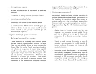 • Si se requiere una respuesta.
• A donde informar en caso de que mensaje no pueda ser
entregado.
• El contenido del mensaje cuando la situación lo justifica.
• Instrucciones especiales si las hay.
• Si no incluye esta información, esté seguro de pedirla.
• El oficial remitente deberá también instruirlo para que
informe el destino el jefe más cercano cuando pase un
puesto avanzado o una posición establecida por un
destacamento de seguridad.
Este jefe lo orientará y lo ayudará si es necesario.
• Que hay que hacer cuando lleva mensajes.
Cuando hay peligro de encontrarse con el enemigo, porque
tiene que viajar por rutas obligadas y cubiertas, y si ha de
viajar por rutas difíciles durante la noche, reconózcalas
durante el día, si es posible. Cuando se está aproximando o
está saliendo de los puestos de mando, tenga especial
cuidado para evitar que sea descubierta la ubicación. Haga
lo posible por entregar prontamente el mensaje para evitar
que se exponga innecesariamente. Pregúnteles las
direcciones a las tropas que encuentre. Cuando reciba
instrucciones de que muestre los mensajes sin sellar a los
comandantes en ruta, pídales a ellos que firmen el mensaje
después de leerlo. Cuando está en peligro inmediato de ser
capturado, memorice el mensaje y destrúyalo.
• Como entregar un mensaje oral:
Los mensajes son escritos cuando el tiempo lo permite. Sin
embargo los mensajes orales a menudo son necesarios en
las situaciones de movimiento rápido. Estos deben ser
cortos y sencillos para evitar errores durante la transmisión.
Cuando se recibe un mensaje oral, repítaselo al remitente y
luego memorícelo. Fig. No. 115.- Entréguelo palabra por
palabra.
− Algunas veces se le puede permitir que lleve una
respuesta u otro mensaje a su propia unidad. Esto es
parte de su trabajo, a no ser que le hayan dado
instrucciones de no demorar su retorno por cualquier
razón.
− Cuando no puede encontrar al comando, un centro de
mensajes o un destinatario, sin pérdida indebida de
tiempo, preséntese al comando más cercano y pida
ayuda e instrucciones.
− Entregue el mensaje al destinatario o a un representante
autorizado del comandante. Deténgase en el centro de
mensajes de la unidad para determinar la ubicación del
destinatario o del representante autorizado; después
entréguele el mensaje personalmente a él y obtenga un
recibo. Antes de dejar el comando de la unidad o puesto
 