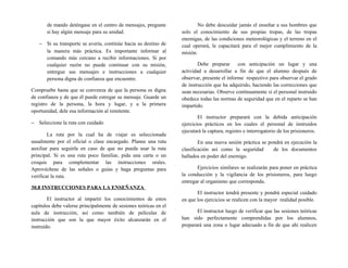 de mando deténgase en el centro de mensajes, pregunte
si hay algún mensaje para su unidad.
− Si su transporte se avería, continúe hacia su destino de
la manera más práctica. Es importante informar al
comando más cercano a recibir informaciones. Si por
cualquier razón no puede continuar con su misión,
entregue sus mensajes e instrucciones a cualquier
persona digna de confianza que encuentre.
Compruebe hasta que se convenza de que la persona es digna
de confianza y de que él puede estregar su mensaje. Guarde un
registro de la persona, la hora y lugar, y a la primera
oportunidad, dele esa información al remitente.
− Seleccione la ruta con cuidado
La ruta por la cual ha de viajar es seleccionada
usualmente por el oficial o clase encargado. Planee una ruta
auxiliar para seguirla en caso de que no pueda usar la ruta
principal. Si es una ruta poco familiar, pida una carta o un
croquis para complementar las instrucciones orales.
Aprovéchese de las señales o guías y haga preguntas para
verificar la ruta.
30.8 INSTRUCCIONES PARA LA ENSEÑANZA
El instructor al impartir los conocimientos de estos
capítulos debe valerse principalmente de sesiones teóricas en el
aula de instrucción, así como también de películas de
instrucción que son la que mayor éxito alcanzarán en el
instruido.
No debe descuidar jamás el enseñar a sus hombres que
solo el conocimiento de sus propias tropas, de las tropas
enemigas, de las condiciones meteorológicas y el terreno en el
cual operará, le capacitará para el mejor cumplimiento de la
misión.
Debe preparar con anticipación un lugar y una
actividad a desarrollar a fin de que el alumno después de
observar, presente el informe respectivo para observar el grado
de instrucción que ha adquirido, haciendo las correcciones que
sean necesarias. Observe continuamente si el personal instruido
obedece todas las normas de seguridad que en el reparto se han
impartido.
El instructor preparará con la debida anticipación
ejercicios prácticos en los cuales el personal de instruidos
ejecutará la captura, registro e interrogatorio de los prisioneros.
En una nueva sesión práctica se pondrá en ejecución la
clasificación así como la seguridad de los documentos
hallados en poder del enemigo.
Ejercicios similares se realizarán para poner en práctica
la conducción y la vigilancia de los prisioneros, para luego
entregar al organismo que corresponda.
El instructor tendrá presente y pondrá especial cuidado
en que los ejercicios se realicen con la mayor realidad posible.
El instructor luego de verificar que las sesiones teóricas
han sido perfectamente comprendidas por los alumnos,
preparará una zona o lugar adecuado a fin de que ahí realicen
 