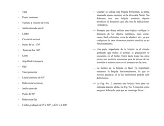 - Tapa
- Punto luminoso
- Ventana y retículo de vista
- Anillo dentado móvil
- Limbo
- Circulo de azimut
- Punto de los 2700
- Punto de los 1800
- Lente
- Argolla de transporte
- Ojal
- Visor posterior
- Línea luminosa de 450
- Referencia luminosa
- Anillo dentado
- Punto de 900
- Referencia fija
- Limbo graduado de 00
a 3600
y de 0´ a 6.400´
- Cuando se coloca una brújula horizontal, la punta
imantada apunta siempre en la dirección Norte. No
debemos usar una brújula portando objetos
metálicos si deseamos que ella nos de indicaciones
verdaderas.
 Siempre que desee utilizar una brújula verifique la
distancia de los objetos metálicos, tales como:
casco, fusil, vehículos, cerca de alambre, etc., ya que
cualquiera de esos elementos pueden interferir en su
funcionamiento.
 Una parte importante de la brújula es el círculo
graduado que indica el azimut, la graduación se
encuentra en el limbo. Entre tanto todas las otras
partes son también necesarias para la lectura de las
avenidas o azimuts sean en el terreno o en la carta.
 La lectura de la brújula es fácil. Es importante
mantener la brújula horizontalmente, lo que es
preciso practicar, si no las mediciones podrán salir
defectuosas.
 La Fig. No. 2, muestra una brújula lista para ser
utilizada durante el día. La Fig. No. 3, muestra como
asegurar la brújula para que se mantenga firme.
 