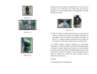 (Fig. No. 2)
(Fig. No. 3)
(Fig. No. 4)
Observamos que la brújula es mantenida con el visor junto al
ojo (Fig. No. 4). Para hacer una visada sobre una torre por
ejemplo se ve a través del lente del visor empleando el retículo
existente en la tapa.
(Fig. No. 5)
-El lente de vidrio es usado solamente para la lectura de los
azimuts, colocados en el limbo, su finalidad es permitir ver
para abajo y hacer la lectura de los números del limbo. La
Fig. No. 5, muestra la manera correcta de visar un árbol. En
esta figura se verifica que el árbol esta en un azimut de 60°
-La brújula también permite determinar el retroazimut
leyéndose en el limbo el número que fija la extremidad opuesta
a la línea de visada. Otro proceso consiste en visar del punto
escogido al punto de partida. La principal diferencia entre estos
dos procesos es que en el primero, no hay necesidad de que el
punto de partida sea visible del punto escogido para la
obtención de retroazimut.
-Empleo:
La brújula puede ser empleada para:
 