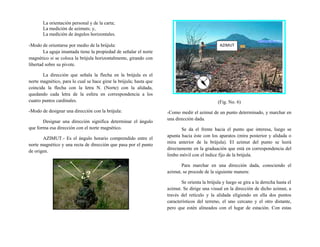 La orientación personal y de la carta;
La medición de azimuts; y,
La medición de ángulos horizontales.
-Modo de orientarse por medio de la brújula:
La aguja imantada tiene la propiedad de señalar el norte
magnético si se coloca la brújula horizontalmente, girando con
libertad sobre su pivote.
La dirección que señala la flecha en la brújula es el
norte magnético, para lo cual se hace girar la brújula; hasta que
coincida la flecha con la letra N. (Norte) con la alidada,
quedando cada letra de la esfera en correspondencia a los
cuatro puntos cardinales.
-Modo de designar una dirección con la brújula:
Designar una dirección significa determinar el ángulo
que forma esa dirección con el norte magnético.
AZIMUT.- Es el ángulo horario comprendido entre el
norte magnético y una recta de dirección que pasa por el punto
de origen.
(Fig. No. 6)
-Como medir el azimut de un punto determinado, y marchar en
una dirección dada.
Se da el frente hacia el punto que interesa, luego se
apunta hacia éste con los aparatos (mira posterior y alidada o
mira anterior de la brújula). El azimut del punto se leerá
directamente en la graduación que está en correspondencia del
limbo móvil con el índice fijo de la brújula.
Para marchar en una dirección dada, conociendo el
azimut, se procede de la siguiente manera:
Se orienta la brújula y luego se gira a la derecha hasta el
azimut. Se dirige una visual en la dirección de dicho azimut, a
través del retículo y la alidada eligiendo en ella dos puntos
característicos del terreno, el uno cercano y el otro distante,
pero que estén alineados con el lugar de estación. Con estas
AZIMUT
 