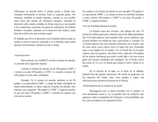 referencias se marcha hacia el primer punto y desde éste,
tomando nuevamente el azimut, hacia el segundo punto. Sin
embargo, también se puede marchar, cuando no sea posible
tener estos dos puntos de referencia iniciales, tomando la
dirección sobre puntos aislados en forma sucesiva y de acuerdo
a las condiciones encontrar un punto de referencia. Se utilizan
hombres enviados, adelante en la dirección del azimut, como
base de la dirección que se desea seguir.
El soldado que lleva la dirección con la brújula deberá tomar en
cuenta su desvío hacia la izquierda o a la derecha, para poder
alcanzar directamente el punto al cual se dirige.
-Azimut inverso
Para retornar con AZIMUT inverso al punto de partida,
se procede de la siguiente manera:
Cuando el azimut de marcha es de 180 grados (3200´´)
o menor se suma 180 grados o (3200´´) y cuando es mayor de
180 grados se resta estas cantidades.
Ejemplo: Si el azimut de marcha adelante es de 90
grados o su equivalente (1600´´) y luego de haber marchado un
trecho determinado se desea regresar al punto de partida, solo
tenemos que aumentar 180 grados o (3200´´) respectivamente,
lo que nos dará 270 grados o (4800´´), marchar de regreso con
este nuevo azimut.
En cambio si el azimut de marcha es por ejemplo 270 grados o
su equivalente (4800´´), el azimut inverso se obtendrá restando
a estos valores 180 grados o (3200´´), nos dará 90 grados o
(1600´´), respectivamente.
-Uso de la brújula durante la noche:
La brújula tiene dos cristales, uno debajo del otro. El
cristal de arriba puede girar mientras que el de abajo permanece
fijo. El cristal superior está montado sobre un aro metálico, que
al girar produce un sonido de clics, equivalente a 3 grados. En
el cristal superior hay dos retículos luminosos en la noche, uno
de estos tiene como cuatro veces el largo del otro, formando
entre si un ángulo de 45 grados. En el cristal fijo de la parte
inferior, hay tres puntos y una línea corta, cada una a 90 grados
de las marcas luminosas que están a cada lado o sea una cuarta
parte del trayecto alrededor del cuadrante. En el limbo móvil
hay letras N, E, y S y la flecha que señala el norte visible en la
noche.
En el interior de la tapa, en la línea de la alidada,
también hay dos puntos luminosos. De noche no podemos ver
los números del limbo, pero estos puntos y líneas son
suficientes para permitir la lectura de la brújula.
-Determinación de un azimut en la noche:
Supongamos que se desea marchar con 51 grados. Si
esta demasiado oscuro y no se pueden leer los números que
aparecen sobre el cuadrante de la brújula y se ha prohibido usar
luz, esta se prepara en la siguiente forma:
 