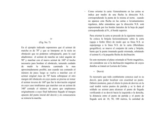 (Fig. No. 7)
En el ejemplo indicado suponemos que el azimut de
marcha es de 700
y que se interpone en la recta un
obstáculo que no podemos sobrepasarlo, para lo cual
añadiremos el azimut de marcha un valor angular de
900
y marchar con el nuevo azimut de 1600
el trecho
necesario para bordear el obstáculo, teniendo cuidado
de medir la distancia caminada lo mas
aproximadamente posible, aun cuando sea contando el
número de paso; luego se vuelve a marchar con el
azimut original ósea de 700
hasta sobrepasar el otro
margen del obstáculo en cuyo punto se precisa en tomar
el azimut inverso de 1600
que fue la desviación original
en cuyo caso tendríamos que marchar con un azimut de
3400
contado el número de pasos que empleamos
originalmente a cuyo final habremos llegado al margen
opuesto del punto inicial del desvió y en consecuencia
se reinicia la marcha.
- Como orientar la carta: Generalmente en las cartas se
indica por medio de una flecha la dirección N.S.
correspondiendo la punta de la misma al norte; cuando
no aparece esta flecha en las cartas o levantamientos
regulares, debe entenderse que la dirección N.S. está
representada por los bordes laterales de la hoja de papel
correspondiendo al N., el borde superior.
Para orientar la carta se procede de la siguiente manera:
Se coloca la brújula horizontalmente sobre la carta
(aguja o limbo libre) de modo que su línea N.S. se
superponga a la línea N.S. de la carta (Meridiano
geográfico); se mueve el conjunto de carta y brújula,
hasta que la punta imantada quede orientada, señalando
el azimut 0, o la pequeña flecha de declinación.
En este momento el plano orientado al Norte magnético,
sin considerar eso si la declinación magnética de cuyos
detalles se tratará en Lectura de Cartas.
− Desvió
Es necesario que todo combatiente conozca cual es su
desvió, para poder localizar con exactitud un punto.
Deberá montarse, para el efecto la pista de desvíos en la
cual tendrá varios puntos de partida y se le dará al
soldado un azimut para alcanzar el punto de llegada
verificando si se desvió hacia la izquierda o la derecha,
la distancia entre el punto de partida y el punto de
llegada será de 10, 50, 100 metros, la cantidad de
70°
 