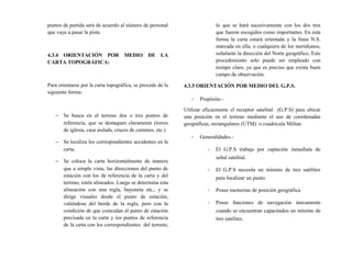 puntos de partida será de acuerdo al número de personal
que vaya a pasar la pista.
4.3.4 ORIENTACIÓN POR MEDIO DE LA
CARTA TOPOGRÁFICA:
Para orientarse por la carta topográfica, se procede de la
siguiente forma:
− Se busca en el terreno dos o tres puntos de
referencia, que se destaquen claramente (torres
de iglesia, casa aislada, cruces de caminos, etc.)
− Se localiza los correspondientes accidentes en la
carta.
− Se coloca la carta horizontalmente de manera
que a simple vista, las direcciones del punto de
estación con los de referencia de la carta y del
terreno, estén alineados. Luego se determina esta
alineación con una regla, bayoneta etc.; y se
dirige visuales desde el punto de estación,
valiéndose del borde de la regla, pero con la
condición de que coincidan el punto de estación
precisada en la carta y los puntos de referencia
de la carta con los correspondientes del terreno;
lo que se hará sucesivamente con los dos tres
que fueron escogidos como importantes. En esta
forma la carta estará orientada y la línea N.S.
marcada en ella, o cualquiera de los meridianos,
señalarán la dirección del Norte geográfico. Este
procedimiento solo puede ser empleado con
tiempo claro, ya que es preciso que exista buen
campo de observación.
4.3.5 ORIENTACIÓN POR MEDIO DEL G.P.S.
- Propósito.-
Utilizar eficazmente el receptor satelital (G.P.S) para ubicar
una posición en el terreno mediante el uso de coordenadas
geográficas, rectangulares (UTM) o cuadricula Militar.
- Generalidades.-
- El G.P.S trabaja por captación inmediata de
señal satelital.
- El G.P.S necesita un mínimo de tres satélites
para localizar un punto.
- Posee memorias de posición geográfica.
- Posee funciones de navegación únicamente
cuando se encuentran capacitados un mínimo de
tres satélites.
 